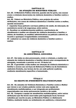 CAPÍTULO III
DA ATUAÇÃO DO MINISTÉRIO PÚBLICO
Art. 25. O Ministério Público intervirá, quando não for parte, nas causas
cíveis e criminais decorrentes da violência doméstica e familiar contra a
mulher.
Art. 26. Caberá ao Ministério Público, sem prejuízo de outras
atribuições, nos casos de violência doméstica e familiar contra a mulher,
quando necessário:
I - requisitar força policial e serviços públicos de saúde, de educação, de
assistência social e de segurança, entre outros;
II - fiscalizar os estabelecimentos públicos e particulares de
atendimento à mulher em situação de violência doméstica e familiar, e
adotar, de imediato, as medidas administrativas ou judiciais cabíveis no
tocante a quaisquer irregularidades constatadas;
III - cadastrar os casos de violência doméstica e familiar contra a
mulher.
CAPÍTULO IV
DA ASSISTÊNCIA JUDICIÁRIA
Art. 27. Em todos os atos processuais, cíveis e criminais, a mulher em
situação de violência doméstica e familiar deverá estar acompanhada de
advogado, ressalvado o previsto no art. 19 desta Lei.
Art. 28. É garantido a toda mulher em situação de violência doméstica e
familiar o acesso aos serviços de Defensoria Pública ou de Assistência
Judiciária Gratuita, nos termos da lei, em sede policial e judicial,
mediante atendimento específico e humanizado.
TÍTULO V
DA EQUIPE DE ATENDIMENTO MULTIDISCIPLINAR
Art. 29. Os Juizados de Violência Doméstica e Familiar contra a Mulher
que vierem a ser criados poderão contar com uma equipe de
atendimento multidisciplinar, a ser integrada por profissionais
especializados nas áreas psicossocial, jurídica e de saúde.
Art. 30. Compete à equipe de atendimento multidisciplinar, entre outras
atribuições que lhe forem reservadas pela legislação local, fornecer
subsídios por escrito ao juiz, ao Ministério Público e à Defensoria
Pública, mediante laudos ou verbalmente em audiência, e desenvolver
 