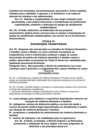 trabalhos de orientação, encaminhamento, prevenção e outras medidas,
voltados para a ofendida, o agressor e os familiares, com especial
atenção às crianças e aos adolescentes.
Art. 31. Quando a complexidade do caso exigir avaliação mais
aprofundada, o juiz poderá determinar a manifestação de profissional
especializado, mediante a indicação da equipe de atendimento
multidisciplinar.
Art. 32. O Poder Judiciário, na elaboração de sua proposta
orçamentária, poderá prever recursos para a criação e manutenção da
equipe de atendimento multidisciplinar, nos termos da Lei de Diretrizes
Orçamentárias
TÍTULO VI
DISPOSIÇÕES TRANSITÓRIAS
Art. 33. Enquanto não estruturados os Juizados de Violência Doméstica
e Familiar contra a Mulher, as varas criminais acumularão as
competências cível e criminal para conhecer e julgar as causas
decorrentes da prática de violência doméstica e familiar contra a
mulher, observadas as previsões do Título IV desta Lei, subsidiada pela
legislação processual pertinente.
Parágrafo único. Será garantido o direito de preferência, nas varas
criminais, para o processo e o julgamento das causas referidas no caput.
TÍTULO VII
DISPOSIÇÕES FINAIS
Art. 34. A instituição dos Juizados de Violência Doméstica e Familiar contra a Mulher
poderá ser acompanhada pela implantação das curadorias necessárias e do serviço de
assistência judiciária.
Art. 35. A União, o Distrito Federal, os Estados e os Municípios poderão criar e promover,
no limite das respectivas competências:
I - centros de atendimento integral e multidisciplinar para mulheres e respectivos
dependentes em situação de violência doméstica e familiar;
II - casas-abrigos para mulheres e respectivos dependentes menores em
situação de violência doméstica e familiar;
III - delegacias, núcleos de defensoria pública, serviços de saúde e
centros de perícia médico-legal especializados no atendimento à mulher
em situação de violência doméstica e familiar;
IV - programas e campanhas de enfrentamento da violência doméstica e
familiar;
V - centros de educação e de reabilitação para os agressores.
Art. 36. A União, os Estados, o Distrito Federal e os Municípios
promoverão a adaptação de seus órgãos e de seus programas às
diretrizes e aos princípios desta Lei.
 