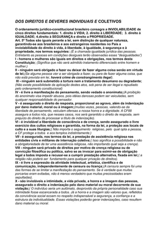 DOS DIREITOS E DEVERES INDIVIDUAIS E COLETIVOS
O ordenamento jurídico-constitucional brasileiro consagra a INVIOLABILIDADE de
cinco direitos fundamentais: 1. direito à VIDA; 2. direito à LIBERDADE; 3. direito à
IGUALDADE; 4.direito à SEGURANÇA e direito a PROPRIEDADE.
Art. 5º Todos são iguais perante a lei, sem distinção de qualquer natureza,
garantindo-se aos brasileiros e aos estrangeiros residentes no País a
inviolabilidade do direito à vida, à liberdade, à igualdade, à segurança e à
propriedade, nos termos seguintes: (É a chamada igualdade jurídica das pessoas.
Entretanto as pessoas em condições desiguais terão observadas essas “desigualdades”)
I - homens e mulheres são iguais em direitos e obrigações, nos termos desta
Constituição; (Significa que não será admitido tratamento diferenciado entre homem e
mullher.)
II - ninguém será obrigado a fazer ou deixar de fazer alguma coisa senão em virtude
de lei;(Se alguma pessoa vier a ser obrigada a fazer, ou para de fazer alguma coisa, que
não está prevista em lei, haverá crime de constrangimento ilegal).
III - ninguém será submetido a tortura nem a tratamento desumano ou degradante;
(Não existe possibilidade da aplicação destes atos, sob pena de ser ilegal e repudiado
pelo ordenamento constitucional)
IV - é livre a manifestação do pensamento, sendo vedado o anonimato;(A proibição
do anonimato visa impedir abusos, pois idéias danosas podem ser veiculadas, sem
qualquer responsabilidade do pensador.
V - é assegurado o direito de resposta, proporcional ao agravo, além da indenização
por dano material, moral ou à imagem;(muitas vezes, pessoas, valendo-se da
liberdade de pensamento, veiculam ofensas a nossa honra e a dignidade. A CF88
assegura a todos nós, que nesses casos, nos será garantido o direito de resposta, sem
prejuízo do direito de processar a título de indenização).
VI - é inviolável a liberdade de consciência e de crença, sendo assegurado o livre
exercício dos cultos religiosos e garantida, na forma da lei, a proteção aos locais de
culto e a suas liturgias;( Não importa o seguimento religioso, pelo qual opta a pessoa,
a CF protege a todos e aos templos indistintamente.)
VII - é assegurada, nos termos da lei, a prestação de assistência religiosa nas
entidades civis e militares de internação coletiva;( Isso significa a possibilidade e não
a obrigatoriedade de ter uma assistência religiosa, não importando qual seja a crença).
VIII - ninguém será privado de direitos por motivo de crença religiosa ou de
convicção filosófica ou política, salvo se as invocar para eximir-se de obrigação
legal a todos imposta e recusar-se a cumprir prestação alternativa, fixada em lei;( a
religião não poderá ser fundamento para qualquer privação de direitos).
IX - é livre a expressão da atividade intelectual, artística, científica e de
comunicação, independentemente de censura ou licença;(A censura sempre foi uma
das formas de se limitar a manifestação do pensamento. Se é verdade que muitas
porcarias eram evitadas, não é menos verdadeiro que muitas preciosidades eram
sepultadas).
X - são invioláveis a intimidade, a vida privada, a honra e a imagem das pessoas,
assegurado o direito a indenização pelo dano material ou moral decorrente de sua
violação;( O indivíduo seria um autômato, desprovido da própria personalidade caso sua
intimidade fosse escancarada a todos. Já a honra e a imagem são valores que, refletidos
da convivência social ecoam no respeito indispensável a segurança, a confiança e a
estrutura da individualidade. Essas violações poderão gerar indenizações, caso resultem
dano material ou moral.
 