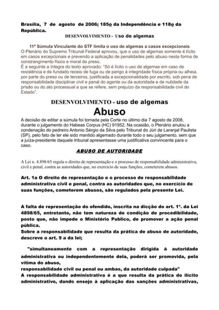Brasília, 7 de agosto de 2006; 185o da Independência e 118o da
República.
DESENVOLVIMENTO - Uso de algemas
11ª Súmula Vinculante do STF limita o uso de algemas a casos excepcionais
O Plenário do Supremo Tribunal Federal aprovou, que o uso de algemas somente é lícito
em casos excepcionais e prevendo a aplicação de penalidades pelo abuso nesta forma de
constrangimento físico e moral do preso.
É a seguinte a íntegra do texto aprovado: “Só é lícito o uso de algemas em caso de
resistência e de fundado receio de fuga ou de perigo à integridade física própria ou alheia,
por parte do preso ou de terceiros, justificada a excepcionalidade por escrito, sob pena de
responsabilidade disciplinar civil e penal do agente ou da autoridade e de nulidade da
prisão ou do ato processual a que se refere, sem prejuízo da responsabilidade civil do
Estado”.
DESENVOLVIMENTO - uso de algemas
Abuso
A decisão de editar a súmula foi tomada pela Corte no último dia 7 agosto de 2008,
durante o julgamento do Habeas Corpus (HC) 91952. Na ocasião, o Plenário anulou a
condenação do pedreiro Antonio Sérgio da Silva pelo Tribunal do Júri de Laranjal Paulista
(SP), pelo fato de ter ele sido mantido algemado durante todo o seu julgamento, sem que
a juíza-presidente daquele tribunal apresentasse uma justificativa convincente para o
caso.
ABUSO DE AUTORIDADE
A Lei n. 4.898/65 regula o direito de representação e o processo de responsabilidade administrativa,
civil e penal, contra as autoridades que, no exercício de suas funções, cometerem abusos.
Art. 1a O direito de representação e o processo de responsabilidade
administrativa civil e penal, contra as autoridades que, no exercício de
suas funções, cometerem abusos, são regulados pela presente Lei.
A falta de representação do ofendido, inscrita na dicção do art. 1º. da Lei
4898/65, entretanto, não tem natureza de condição de procedibilidade,
posto que, não impede o Ministério Publico, de promover a ação penal
pública.
Sobre a responsabilidade que resulta da prática de abuso de autoridade,
descreve o art. 9 a da lei;
"simultaneamente com a representação dirigida à autoridade
administrativa ou independentemente dela, poderá ser promovida, pela
vítima do abuso,
responsabilidade civil ou penal ou ambas, da autoridade culpada"
A responsabilidade administrativa é a que resulta da prática do ilícito
administrativo, dando ensejo à aplicação das sanções administrativas,
 