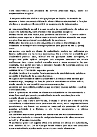 com observância do princípio do devido processo legal, como se
depreende do artigo 6º.
A responsabilidade civil é a obrigação que se impõe, no sentido de
reparar o dano causado à vitima do abuso. Não sendo possível a fixação
do dano, a sanção civil consistirá no pagamento de indenização.
A responsabilidade penal é a que resulta do cometimento do crime de
abuso de autoridade, com previsão das seguintes sanções:
Multa: fixada em dias multa, não podendo ser inferior a 1/30 do salário
mínimo, nem superior a cinco vezes o salário mínimo, devendo ser paga
em dez dias após o transito em julgado da sentença.
Detenção: dez dias a seis meses, perda do cargo e inabilitação do
exercício de qualquer outra função pública pelo prazo de até 03 (três)
anos.
As penas, em sede de abuso de autoridade, podem ser aplicadas de
forma autônoma ou na forma cumulativa. Se o crime foi cometido por
autoridade policial civil, militar ou de qualquer outra categoria, o
magistrado pode aplicar qualquer das sanções previstas de forma
autônoma, bem como poderá cumular com a pena acessória de, por
exemplo, não poder exercer, o acusado, função de natureza policial ou
militar no município da culpa.
ABUSO DE AUTORIDADE: aspectos penais
O objeto jurídico é o regular funcionamento da administração publica e
respeito à dignidade da pessoa humana.
O sujeito ativo repousa sobre a autoridade, definida como aquela que
exerce cargo, emprego ou função publica, de natureza civil ou militar,
ainda que de forma transitória e sem remuneração.
A norma em comentário, exclui os que exercem munus publico - síndico
e inventariante.
Para a tipificação do crime de abuso de autoridade se faz necessário o
nexo funcional, porquanto, a autoridade fora de suas funções, não
comete abuso de autoridade.
Aquele que, não sendo autoridade, comete o crime em concurso com
autoridade, conhecendo esta qualidade do autor, será responsabilizado
penalmente, na forma do concurso eventual de pessoas. O sujeito
passivo primário é o Estado e, de forma secundária , a vítima
prejudicada.
As condutas tipificadas podem ser resumidas em duas modalidades:
crimes de atentado e crimes de perigo de dano e estão elencadas nos
arts 3º e 4º respectivamente.
O particular pode ser sujeito ativo dos crimes de abuso de autoridade,
nos termos do art. 30 do Código Penal, desde que atue em concurso
com a autoridade, conhecendo essa circunstância elementar.
 