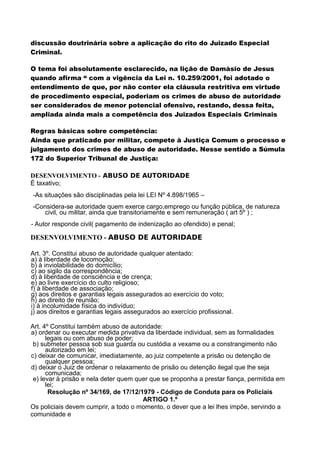discussão doutrinária sobre a aplicação do rito do Juizado Especial
Criminal.
O tema foi absolutamente esclarecido, na lição de Damásio de Jesus
quando afirma “ com a vigência da Lei n. 10.259/2001, foi adotado o
entendimento de que, por não conter ela cláusula restritiva em virtude
de procedimento especial, poderiam os crimes de abuso de autoridade
ser considerados de menor potencial ofensivo, restando, dessa feita,
ampliada ainda mais a competência dos Juizados Especiais Criminais
Regras básicas sobre competência:
Ainda que praticado por militar, compete à Justiça Comum o processo e
julgamento dos crimes de abuso de autoridade. Nesse sentido a Súmula
172 do Superior Tribunal de Justiça:
DESENVOLVIMENTO - ABUSO DE AUTORIDADE
É taxativo;
-As situações são disciplinadas pela lei LEI Nº 4.898/1965 –
-Considera-se autoridade quem exerce cargo,emprego ou função pública, de natureza
civil, ou militar, ainda que transitoriamente e sem remuneração ( art 5º ) ;
- Autor responde civil( pagamento de indenização ao ofendido) e penal;
DESENVOLVIMENTO - ABUSO DE AUTORIDADE
Art. 3º. Constitui abuso de autoridade qualquer atentado:
a) à liberdade de locomoção;
b) à inviolabilidade do domicílio;
c) ao sigilo da correspondência;
d) à liberdade de consciência e de crença;
e) ao livre exercício do culto religioso;
f) à liberdade de associação;
g) aos direitos e garantias legais assegurados ao exercício do voto;
h) ao direito de reunião;
i) à incolumidade física do indivíduo;
j) aos direitos e garantias legais assegurados ao exercício profissional.
Art. 4º Constitui também abuso de autoridade:
a) ordenar ou executar medida privativa da liberdade individual, sem as formalidades
legais ou com abuso de poder;
b) submeter pessoa sob sua guarda ou custódia a vexame ou a constrangimento não
autorizado em lei;
c) deixar de comunicar, imediatamente, ao juiz competente a prisão ou detenção de
qualquer pessoa;
d) deixar o Juiz de ordenar o relaxamento de prisão ou detenção ilegal que lhe seja
comunicada;
e) levar à prisão e nela deter quem quer que se proponha a prestar fiança, permitida em
lei;
Resolução nº 34/169, de 17/12/1979 - Código de Conduta para os Policiais
ARTIGO 1.º
Os policiais devem cumprir, a todo o momento, o dever que a lei lhes impõe, servindo a
comunidade e
 