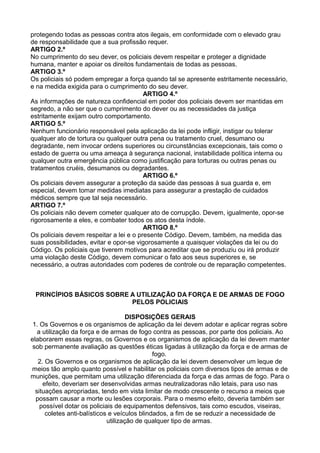 protegendo todas as pessoas contra atos ilegais, em conformidade com o elevado grau
de responsabilidade que a sua profissão requer.
ARTIGO 2.º
No cumprimento do seu dever, os policiais devem respeitar e proteger a dignidade
humana, manter e apoiar os direitos fundamentais de todas as pessoas.
ARTIGO 3.º
Os policiais só podem empregar a força quando tal se apresente estritamente necessário,
e na medida exigida para o cumprimento do seu dever.
ARTIGO 4.º
As informações de natureza confidencial em poder dos policiais devem ser mantidas em
segredo, a não ser que o cumprimento do dever ou as necessidades da justiça
estritamente exijam outro comportamento.
ARTIGO 5.º
Nenhum funcionário responsável pela aplicação da lei pode infligir, instigar ou tolerar
qualquer ato de tortura ou qualquer outra pena ou tratamento cruel, desumano ou
degradante, nem invocar ordens superiores ou circunstâncias excepcionais, tais como o
estado de guerra ou uma ameaça à segurança nacional, instabilidade política interna ou
qualquer outra emergência pública como justificação para torturas ou outras penas ou
tratamentos cruéis, desumanos ou degradantes.
ARTIGO 6.º
Os policiais devem assegurar a proteção da saúde das pessoas à sua guarda e, em
especial, devem tomar medidas imediatas para assegurar a prestação de cuidados
médicos sempre que tal seja necessário.
ARTIGO 7.º
Os policiais não devem cometer qualquer ato de corrupção. Devem, igualmente, opor-se
rigorosamente a eles, e combater todos os atos desta índole.
ARTIGO 8.º
Os policiais devem respeitar a lei e o presente Código. Devem, também, na medida das
suas possibilidades, evitar e opor-se vigorosamente a quaisquer violações da lei ou do
Código. Os policiais que tiverem motivos para acreditar que se produziu ou irá produzir
uma violação deste Código, devem comunicar o fato aos seus superiores e, se
necessário, a outras autoridades com poderes de controle ou de reparação competentes.
PRINCÍPIOS BÁSICOS SOBRE A UTILIZAÇÃO DA FORÇA E DE ARMAS DE FOGO
PELOS POLICIAIS
DISPOSIÇÕES GERAIS
1. Os Governos e os organismos de aplicação da lei devem adotar e aplicar regras sobre
a utilização da força e de armas de fogo contra as pessoas, por parte dos policiais. Ao
elaborarem essas regras, os Governos e os organismos de aplicação da lei devem manter
sob permanente avaliação as questões éticas ligadas à utilização da força e de armas de
fogo.
2. Os Governos e os organismos de aplicação da lei devem desenvolver um leque de
meios tão amplo quanto possível e habilitar os policiais com diversos tipos de armas e de
munições, que permitam uma utilização diferenciada da força e das armas de fogo. Para o
efeito, deveriam ser desenvolvidas armas neutralizadoras não letais, para uso nas
situações apropriadas, tendo em vista limitar de modo crescente o recurso a meios que
possam causar a morte ou lesões corporais. Para o mesmo efeito, deveria também ser
possível dotar os policiais de equipamentos defensivos, tais como escudos, viseiras,
coletes anti-balísticos e veículos blindados, a fim de se reduzir a necessidade de
utilização de qualquer tipo de armas.
 
