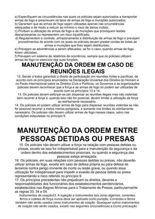 a) Especifiquem as circunstâncias nas quais os policiais sejam autorizados a transportar
armas de fogo e prescrevam os tipos de armas de fogo e munições autorizados;
b) Garantam que as armas de fogo sejam utilizadas apenas nas circunstâncias
adequadas e de modo a reduzir ao mínimo o risco de danos inúteis;
c) Proíbam a utilização de armas de fogo e de munições que provoquem lesões
desnecessárias ou representem um risco injustificado;
d) Regulamentem o controle, armazenamento e distribuição de armas de fogo e prevejam
procedimentos de acordo com os quais os policiais devam prestar contas de todas as
armas e munições que lhes sejam distribuídas;
e) Prevejam as advertências a serem efetuadas, se for o caso, quando armas de fogo
forem utilizadas;
f) Prevejam um sistema de relatórios de ocorrência, sempre que os policiais utilizem
armas de fogo no exercício das suas funções.
MANUTENÇÃO DA ORDEM EM CASO DE
REUNIÕES ILEGAIS
12. Sendo a todos garantido o direito de participação em reuniões lícitas e pacíficas, de
acordo com os princípios enunciados na Declaração Universal dos Direitos do Homem e
no Pacto Internacional sobre os Direitos Civis e Políticos, os Governos e as organizações
policiais devem reconhecer que a força e as armas de fogo só podem ser utilizadas de
acordo com os princípios 13 e 14.
13. Os policiais devem esforçar-se por dispersar as reuniões ilegais mas não violentas
sem recorrer à força e, quando isso não for possível, devem limitar a utilização da força
ao estritamente necessário.
14. Os policiais só podem utilizar armas de fogo para dispersar reuniões violentas se não
for possível recorrer a meios menos perigosos, e somente nos limites do estritamente
necessário. Os policiais não devem utilizar armas de fogo nesses casos, salvo nas
condições estipuladas no princípio 9.
MANUTENÇÃO DA ORDEM ENTRE
PESSOAS DETIDAS OU PRESAS
15. Os policiais não devem utilizar a força na relação com pessoas detidas ou
presas, exceto se isso for indispensável para a manutenção da segurança e da
ordem dentro dos estabelecimentos prisionais, ou quando a segurança das
pessoas esteja ameaçada.
16. Os policiais, em suas relações com pessoas detidas ou presas, não deverão
utilizar armas de fogo, exceto em caso de defesa própria ou para defesa de
terceiros contra perigo iminente de morte ou lesão grave, ou quando essa
utilização for indispensável para impedir a evasão de pessoa detida ou presa
representando o risco referido no princípio 9.
17. Os princípios precedentes não prejudicam os direitos, deveres e
responsabilidades dos funcionários dos estabelecimentos penitenciários,
estabelecidos nas Regras Mínimas para o Tratamento de Presos, particularmente
as regras 33, 34 e 54.
Instrumentos de coação33. A sujeição a instrumentos tais como algemas, correntes,
ferros e coletes de força nunca deve ser aplicada como punição. Correntes e ferros
também não serão usados como instrumentos de coação. Quaisquer outros instrumentos
de coação não serão usados, exceto nas seguintes circunstâncias:a.Como precaução
 