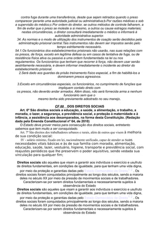 contra fuga durante uma transferência, desde que sejam retirados quando o preso
comparecer perante uma autoridade judicial ou administrativa;b.Por razões médicas e sob
a supervisão do médico;c.Por ordem do diretor, se outros métodos de controle falharem, a
fim de evitar que o preso se moleste a si mesmo, a outros ou cause estragos materiais;
nestas circunstâncias, o diretor consultará imediatamente o médico e informará à
autoridade administrativa superior.
34. As normas e o modo de utilização dos instrumentos de coação serão decididos pela
administração prisional central.Tais instrumentos não devem ser impostos senão pelo
tempo estritamente necessário.
54.1.Os funcionários dos estabelecimentos prisionais não usarão, nas suas relações com
os presos, de força, exceto em legítima defesa ou em casos de tentativa de fuga, ou de
resistência física ativa ou passiva a uma ordem fundamentada na lei ou nos
regulamentos. Os funcionários que tenham que recorrer à força, não devem usar senão
aestritamente necessária, e devem informar imediatamente o incidente ao diretor do
estabelecimento prisional.
2.Será dado aos guardas da prisão treinamento físico especial, a fim de habilitá-los a
dominarem presos agressivos.
3.Exceto em circunstâncias especiais, os funcionários, no cumprimento de funções que
impliquem contato direto com
os presos, não deverão andar armados. Além disso, não será fornecida arma a nenhum
funcionário sem que o
mesmo tenha sido previamente adestrado no seu manejo.
CF 88 DOS DIREITOS SOCIAIS
Art. 6º São direitos sociais a educação, a saúde, a alimentação, o trabalho, a
moradia, o lazer, a segurança, a previdência social, a proteção à maternidade e à
infância, a assistência aos desamparados, na forma desta Constituição. (Redação
dada pela Emenda Constitucional nº 64, de 2010)
O Estado deve prover meios para consecução dos direitos sociais, entretanto
sabemos que tem muito a ser consquistado.
Art. 7º São direitos dos trabalhadores urbanos e rurais, além de outros que visem à melhoria
de sua condição social:
IV - salário mínimo, fixado em lei, nacionalmente unificado, capaz de atender as suas
necessidades vitais básicas e às de sua família com moradia, alimentação,
educação, saúde, lazer, vestuário, higiene, transporte e previdência social, com
reajustes periódicos que lhe preservem o poder aquisitivo, sendo vedada sua
vinculação para qualquer fim;
Direitos sociais são aqueles que visam a garantir aos indivíduos o exercício e usufruto
de direitos fundamentais, em condições de igualdade, para que tenham uma vida digna,
por meio da proteção e garantias dadas pelo Estado Democrático de Direito1 2 . Os
direitos sociais foram conquistados principalmente ao longo dos séculos, sendo a maioria
deles no século XX por meio da pressão de movimentos sociais e de trabalhadores.
Caracterizam-se por serem direitos fundamentais e necessariamente sujeitos à
observância do Estado
Direitos sociais são aqueles que visam a garantir aos indivíduos o exercício e usufruto
de direitos fundamentais, em condições de igualdade, para que tenham uma vida digna,
por meio da proteção e garantias dadas pelo Estado Democrático de Direito1 2 . Os
direitos sociais foram conquistados principalmente ao longo dos séculos, sendo a maioria
deles no século XX por meio da pressão de movimentos sociais e de trabalhadores.
Caracterizam-se por serem direitos fundamentais e necessariamente sujeitos à
observância do Estado
 