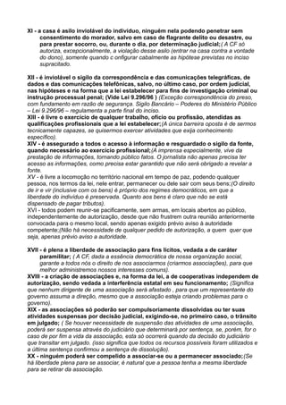 XI - a casa é asilo inviolável do indivíduo, ninguém nela podendo penetrar sem
consentimento do morador, salvo em caso de flagrante delito ou desastre, ou
para prestar socorro, ou, durante o dia, por determinação judicial;( A CF só
autoriza, excepcionalmente, a violação desse asilo (entrar na casa contra a vontade
do dono), somente quando c onfigurar cabalmente as hipótese previstas no inciso
supracitado.
XII - é inviolável o sigilo da correspondência e das comunicações telegráficas, de
dados e das comunicações telefônicas, salvo, no último caso, por ordem judicial,
nas hipóteses e na forma que a lei estabelecer para fins de investigação criminal ou
instrução processual penal; (Vide Lei 9.296/96 ) (Exceção correspondência do preso,
com fundamento em razão de segurança. Sigilo Bancário – Poderes do Ministério Público
– Lei 9.296/96 – regulamenta a parte final do inciso.
XIII - é livre o exercício de qualquer trabalho, ofício ou profissão, atendidas as
qualificações profissionais que a lei estabelecer;(A única barreira oposta é de sermos
tecnicamente capazes, se quisermos exercer atividades que exija conhecimento
específico).
XIV - é assegurado a todos o acesso à informação e resguardado o sigilo da fonte,
quando necessário ao exercício profissional;(A imprensa especialmente, vive da
prestação de informações, tornando público fatos. O jornalista não apenas precisa ter
acesso as informações, como precisa estar garantido que não será obrigado a revelar a
fonte.
XV - é livre a locomoção no território nacional em tempo de paz, podendo qualquer
pessoa, nos termos da lei, nele entrar, permanecer ou dele sair com seus bens;(O direito
de ir e vir (inclusive com os bens) é próprio dos regimes democráticos, em que a
liberdade do indivíduo é preservada. Quanto aos bens é claro que não se está
dispensado de pagar tributos).
XVI - todos podem reunir-se pacificamente, sem armas, em locais abertos ao público,
independentemente de autorização, desde que não frustrem outra reunião anteriormente
convocada para o mesmo local, sendo apenas exigido prévio aviso à autoridade
competente;(Não há necessidade de qualquer pedido de autorização, a quem quer que
seja, apenas prévio aviso a autoridade.
XVII - é plena a liberdade de associação para fins lícitos, vedada a de caráter
paramilitar; ( A CF, dada a essência democrática de nossa organização social,
garante a todos nós o direito de nos associarmos (criarmos associações), para que
melhor administremos nossos interesses comuns).
XVIII - a criação de associações e, na forma da lei, a de cooperativas independem de
autorização, sendo vedada a interferência estatal em seu funcionamento; (Significa
que nenhum dirigente de uma associação será afastado , para que um representante do
governo assuma a direção, mesmo que a associação esteja criando problemas para o
governo).
XIX - as associações só poderão ser compulsoriamente dissolvidas ou ter suas
atividades suspensas por decisão judicial, exigindo-se, no primeiro caso, o trânsito
em julgado; ( Se houver necessidade de suspensão das atividades de uma associação,
poderá ser suspensa através do judiciário que determinará por sentença, se, porém, for o
caso de por fim a vida da associação, esta só ocorrerá quando da decisão do judiciário
que transitar em julgado. (isso significa que todos os recursos possíveis foram utilizados e
a última sentença confirmou a sentença de dissolução).
XX - ninguém poderá ser compelido a associar-se ou a permanecer associado;(Se
há liberdade plena para se associar, é natural que a pessoa tenha a mesma liberdade
para se retirar da associação.
 