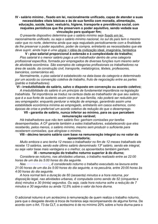 IV - salário mínimo , fixado em lei, nacionalmente unificado, capaz de atender a suas
necessidades vitais básicas e às de sua família com moradia, alimentação,
educação, saúde, lazer, vestuário, higiene, transporte e previdência social, com
reajustes periódicos que lhe preservem o poder aquisitivo, sendo vedada sua
vinculação para qualquer fim;
O presente dispositivo determina que o salário mínimo seja fixado em lei,
nacionalmente unificado, ou seja o salário mínimo nacional, no sul do país tem o mesmo
valor que no norte, determina ainda que seja reajustado periodicamente com a finalidade
de lhe preservar o poder aquisitivo, poder de compra, entretanto as necessidades que ele
deve suprir, ainda hoje é uma utopia = idéia de civilização ideal, imaginária, fantástica
V - piso salarial proporcional à extensão e à complexidade do trabalho;
Piso salarial é o menor salário pago a um trabalhador dentro de uma categoria
profissional específica, formada por empregados de diversas funções num mesmo setor
de atividade econômica. São exemplos de categorias profissionais os trabalhadores na
área de saúde, da construção civil, transporte, metalúrgicos, têxteis, professores,
bancários, comerciários etc.
Normalmente, o piso salarial é estabelecido na data-base da categoria e determinado
por um acordo ou convenção coletiva de trabalho, fruto de negociação entre as partes
(patrão e trabalhadores).
VI - irredutibilidade do salário, salvo o disposto em convenção ou acordo coletivo;
A irredutibilidade do salário é um princípio de fundamental importância na legislação
trabalhista. Tal importância se traduz na certeza dada ao trabalhador de que seu salário,
que é a sua fonte de sustento assim como de sua família, não poderá ser reduzido por
seu empregador, enquanto perdurar a relação de emprego, garantindo assim uma
estabilidade econômica mínima ao empregado, entretanto em casos extremos, como
épocas de crise e preferível um acordo coletivo de redução do que o desemprego.
VII - garantia de salário, nunca inferior ao mínimo, para os que percebem
remuneração variável;
Há trabalhadores que não tem salário fixo: ganham comissões por tarefas
desempenhadas. A CF garante também a estes trabalhadores, estabelecendo que eles
receberão, pelos menos, o salário mínimo, mesmo sem produzir o suficiente para
receberem comissões, que atingisse o mínimo.
VIII - décimo terceiro salário com base na remuneração integral ou no valor da
aposentadoria;
Muito embora o ano tenha 12 meses o trabalhador no fim de 12 meses trabalhado ele
recebe 13 salários, sendo este último salário denominado 13º salário, sendo ele integral,
ou seja valor base mais vantagens e o melhor, os aposentados também ganham.
IX - remuneração do trabalho noturno superior à do diurno;
Considera-se noturno, nas atividades urbanas, o trabalho realizado entre as 22:00
horas de um dia às 5:00 horas do dia seguinte.
Nas atividades rurais, é considerado noturno o trabalho executado na lavoura entre
21:00 horas de um dia às 5:00 horas do dia seguinte, e na pecuária, entre 20:00 horas às
4:00 horas do dia seguinte.
A hora normal tem a duração de 60 (sessenta) minutos e a hora noturna, por
disposição legal, nas atividades urbanas, é computada como sendo de 52 (cinquenta e
dois) minutos e 30 (trinta) segundos. Ou seja, cada hora noturna sofre a redução de 7
minutos e 30 segundos ou ainda 12,5% sobre o valor da hora diurna.
O adicional noturno é um acréscimo à remuneração de quem realiza o trabalho noturno,
para que o desgaste devido à troca de horários seja recompensando de alguma forma. De
acordo com o Art. 73 da CLT, o acréscimo é de no mínimo 20% sobre a hora diurna para o
 