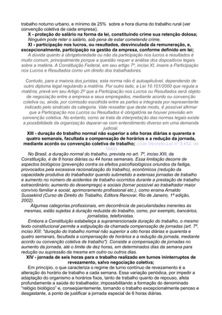 trabalho noturno urbano, e mínimo de 25% sobre a hora diurna do trabalho rural (ver
convenção coletiva de cada empresa).
X - proteção do salário na forma da lei, constituindo crime sua retenção dolosa;
Ninguém pode reter o salário, sob pena de estar cometendo crime.
XI - participação nos lucros, ou resultados, desvinculada da remuneração, e,
excepcionalmente, participação na gestão da empresa, conforme definido em lei;
A dúvida quanto à obrigatoriedade ou não da participação nos lucros e resultados é
muito comum, principalmente porque a questão requer a análise dos dispositivos legais
sobre a matéria. A Constituição Federal, em seu artigo 7º, inciso XI, insere a Participação
nos Lucros e Resultados como um direito dos trabalhadores.
Contudo, para a maioria dos juristas, esta norma não é autoaplicável, dependendo de
outro diploma legal regulando a matéria. Por outro lado, a Lei 10.101/2000 que regula a
matéria, prevê em seu Artigo 2º que a Participação nos Lucros ou Resultados será objeto
de negociação entre a empresa e seus empregados, mediante acordo ou convenção
coletiva ou, ainda, por comissão escolhida entre as partes e integrada por representante
indicado pelo sindicato da categoria. Vale ressaltar que deste modo, é possível afirmar
que a Participação nos Lucros ou Resultados é obrigatória se houver previsão em
convenção coletiva. No entanto, como se trata de interpretação das normas legais existe
a possibilidade da organização deparar-se com entendimento diverso em uma demanda
judicial.
XIII - duração do trabalho normal não superior a oito horas diárias e quarenta e
quatro semanais, facultada a compensação de horários e a redução da jornada,
mediante acordo ou convenção coletiva de trabalho; (vide Decreto-Lei nº 5.452, de
1943)
No Brasil, a duração normal do trabalho, prevista no art. 7º, inciso XIII, da
Constituição, é de 8 horas diárias ou 44 horas semanais. Essa limitação decorre de
aspectos biológicos (prevenção contra os efeitos psicofisiológicos oriundos da fadiga,
provocados pela excessiva racionalização do trabalho), econômicos (redução da
capacidade produtiva do trabalhador quando submetido a extensas jornadas de trabalho
e aumento no número de acidentes de trabalho ocorridos durante a prestação de trabalho
extraordinário; aumento do desemprego) e sociais (tornar possível ao trabalhador maior
convívio familiar e social, aprimoramento profissional etc.), como ensina Arnaldo
Sussekind (Curso de Direito do Trabalho, Editora Renovar, Rio de Janeiro, 1ª edição,
2002).
Algumas categorias profissionais, em decorrência de peculiaridades inerentes às
mesmas, estão sujeitas à duração reduzida do trabalho, como, por exemplo, bancários,
jornalistas, telefonistas.
Embora a Constituição estabeleça a supramencionada duração do trabalho, o mesmo
texto constitucional permite a estipulação da chamada compensação de jornadas (art. 7º,
inciso XIII: "duração do trabalho normal não superior a oito horas diárias e quarenta e
quatro semanais, facultada a compensação de horários e a redução da jornada, mediante
acordo ou convenção coletiva de trabalho"). Consiste a compensação de jornadas no
aumento da jornada, até o limite de dez horas, em determinados dias da semana para
redução ou supressão da mesma em outro ou outros dias.
XIV - jornada de seis horas para o trabalho realizado em turnos ininterruptos de
revezamento, salvo negociação coletiva;
Em princípio, o que caracteriza o regime de turno contínuo de revezamento é a
alteração do horário de trabalho a cada semana. Essa variação periódica, por impedir a
adaptação do organismo a horários fixos, tanto de trabalho quanto de repouso, afeta
profundamente a saúde do trabalhador, impossibilitando a formação do denominado
“relógio biológico” e, conseqüentemente, tornando o trabalho excepcionalmente penoso e
desgastante, a ponto de justificar a jornada especial de 6 horas diárias.
 