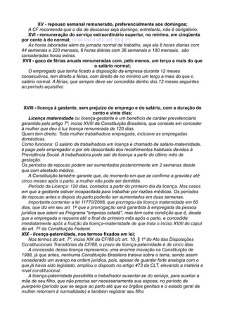 XV - repouso semanal remunerado, preferencialmente aos domingos;
A CF recomenda que o dia de descanso seja domingo, entretanto, não é obrigatório.
XVI - remuneração do serviço extraordinário superior, no mínimo, em cinqüenta
por cento à do normal; (Vide Del 5.452, art. 59 § 1º)
As horas laboradas além da jornada normal de trabalho, seja ela 8 horas diárias com
44 semanais e 220 mensais, 6 horas diárias com 36 semanais e 180 mensais, são
consideradas horas extras.
XVII - gozo de férias anuais remuneradas com, pelo menos, um terço a mais do que
o salário normal;
O empregado que tenha ficado à disposição da empresa durante 12 meses
consecutivos, tem direito a férias, com direito de no mínimo um terço a mais do que o
salário normal. A férias, que sempre deve ser concedida dentro dos 12 meses seguintes
ao período aquisitivo
XVIII - licença à gestante, sem prejuízo do emprego e do salário, com a duração de
cento e vinte dias;
Licença maternidade ou licença-gestante é um benefício de caráter previdenciário
garantido pelo artigo 7º, inciso XVIII da Constituição Brasileira, que consiste em conceder
à mulher que deu à luz licença remunerada de 120 dias.
Quem tem direito: Toda mulher trabalhadora empregada, inclusive as empregadas
domésticas.
Como funciona: O salário da trabalhadora em licença é chamado de salário-maternidade,
é pago pelo empregador e por ele descontado dos recolhimentos habituais devidos à
Previdência Social. A trabalhadora pode sair de licença a partir do último mês de
gestação.
Os períodos de repouso podem ser aumentados posteriormente em 2 semanas desde
que com atestado médico.
A Constituição também garante que, do momento em que se confirma a gravidez até
cinco meses após o parto, a mulher não pode ser demitida.
Período da Licença: 120 dias, contados a partir do primeiro dia da licença. Nos casos
em que a gestante estiver incapacitada para trabalhar por razões médicas. Os períodos
de repouso antes e depois do parto poderão ser aumentados em duas semanas.
Importante comentar a lei 11770/2008, que prorrogou da licença maternidade em 60
dias, que diz em seu art. 1º que a prorrogação será garantida à empregada da pessoa
jurídica que aderir ao Programa "empresa cidadã", mas tem outra condição que é, desde
que a empregada a requeira até o final do primeiro mês após o parto, e concedida
imediatamente após a fruição da licença-maternidade de que trata o inciso XVIII do caput
do art. 7º da Constituição Federal.
XIX - licença-paternidade, nos termos fixados em lei;
Nos termos do art. 7º, inciso XIX da CF/88 c/c art. 10, § 1º do Ato das Disposições
Constitucionais Transitórias da CF/88, o prazo de licença-paternidade é de cinco dias.
A concessão dessa licença representou uma enorme inovação na Constituição de
1988, já que antes, nenhuma Constituição Brasileira tratava sobre o tema, sendo assim
considerado um avanço na ordem jurídica, pois, apesar de guardar forte analogia com o
que já havia sido legislado, ampliou o disposto no artigo 473 da CLT, elevando a matéria a
nível constitucional.
A licença-paternidade possibilita o trabalhador ausentar-se do serviço, para auxiliar a
mãe de seu filho, que não precisa ser necessariamente sua esposa, no período de
puerpério (período que se segue ao parto até que os órgãos genitais e o estado geral da
mulher retornem à normalidade) e também registrar seu filho
 