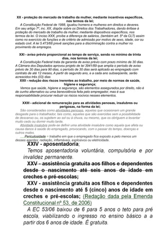 XX - proteção do mercado de trabalho da mulher, mediante incentivos específicos,
nos termos da lei;
A Constituição Federal de 1988, igualou homens e mulheres em direitos e deveres.
Em seu artigo 7º, inc. XX, dispõe sobre os Direitos dos Trabalhadores, dando ênfase à
proteção do mercado de trabalho da mulher, mediante dispositivos específicos, nos
termos da lei. O inciso XXX, proíbe a diferença de salários, (também art. 5º da CLT) assim
como no exercício de funções e de critério de admissão por motivo de sexo, idade, cor ou
estado civil. A lei 5.473/68 prevê sanções para a discriminação contra a mulher no
provimento de empregos.
XXI - aviso prévio proporcional ao tempo de serviço, sendo no mínimo de trinta
dias, nos termos da lei;
A Constituição Federal trata da garantia de aviso prévio com prazo mínimo de 30 dias.
A Câmara dos Deputados aprovou projeto de lei 3941/89 que amplia o período de aviso
prévio de 30 dias para 90 dias, o período de 30 dias será aplicado ao empregado com
contrato de até 12 meses, A partir do segundo ano, e a cada ano subseqüente, serão
acrescidos três (03) dias
XXII - redução dos riscos inerentes ao trabalho, por meio de normas de saúde,
higiene e segurança;
Vemos que saúde, higiene e segurança, são elementos assegurados por direito, não é
de cunho alternativo ou uma benevolência feita pelo empregador, mas é sua
responsabilidade procurar reduzir os riscos nocivos nesses elementos.
XXIII - adicional de remuneração para as atividades penosas, insalubres ou
perigosas, na forma da lei;
São consideradas como atividades penosas, aquelas que ocasionam um grande
desgaste para o trabalhador, tais como, aquelas que são exercidas sem a possibilidade
de descanso ou, os sujeitem ao sol ou à chuva, ou mesmo, que os obriguem a levantar
muito cedo ou dormir muito tarde.
Atividade insalubre pode-se definir uma atividade insalubre como aquela que afeta ou
causa danos à saúde do empregado, provocando, com o passar do tempo, doenças e
outros males.
Periculosidade = trabalho em que o empregado fica exposto a pelo menos um
desses agentes: radiação, inflamáveis, explosivos ou eletricidade.
 