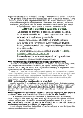 O governo federal publicou nesta sexta-feira (5), no “Diário Oficial da União”, a lei número
12.796 que altera a lei que estabelece as diretrizes e bases da educação nacional. Como
novidade, o texto muda o artigo 6º tornando "dever dos pais ou responsáveis efetuar a
matrícula das crianças na educação básica a partir dos 4 anos de idade". A matrícula
dessas crianças pequenas deve ser feita na pré-escola. Estados e municípios têm até
2016 para garantir a oferta a todas as crianças a partir dessa idade.
XXVI - reconhecimento das convenções e acordos coletivos de trabalho;
Ressalta-se que as convenções e os acordos são coletivos, ou seja, firmados por todo
uma categoria de trabalhadores (não apenas por alguns), valendo para todos os
trabalhadores da categoria. Nesses acordos (ou nas convenções), os empregados serão
representados pelo Sindicato da Categoria.
O Acordo Coletivo de Trabalho e a Convenção Coletiva de Trabalho são normas que
diferem basicamente pela sua criação, pois enquanto o ACT e fruto de um acordo firmado
entre a entidade sindical dos trabalhadores e uma determinada empresa, a CCT é um
acordo celebrado entre dois sindicatos, ou seja, é um acordo feito entre sindicato dos
trabalhadores e o sindicato patronal.
XXVII - proteção em face da automação, na forma da lei;
Imagina uma linha de produção com cem funcionários. Ai chega o dono da empresa e
compra um robô que faz o mesmo serviço destes cem funcionários. O que vai acontecer?
Todos eles serão demitidos.A Assembléia Constituinte, atenta a este tipo de problema,
criou este dispositivo para proteger os trabalhadores contra sua substituição por
máquinas.
XXVIII - seguro contra acidentes de trabalho, a cargo do empregador, sem excluir a
indenização a que este está obrigado, quando incorrer em dolo ou culpa;
A CF dá a todos os trabalhadores o direito de se protegerem contra acidentes do
trabalho obrigando que sejam segurados. Esse seguro pago pelo empregador, entretanto,
não livra o empregador de indenizar o empregado quando incorrer em dolo ou culpa.
XXX - proibição de diferença de salários, de exercício de funções e de critério de
admissão por motivo de sexo, idade, cor ou estado civil;
A discriminação é a antítese da igualdade. Em outras palavras, a negação do princípio
de que todos são iguais perante a lei.
 