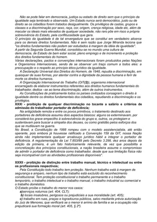 Não se pode falar em democracia, justiça ou estado de direito sem que o princípio da
igualdade seja lembrado e observado. Um Estado nunca será democrático, justo ou de
direito se os cidadãos forem tratados desigualmente. Os privilégios de castas, grupos e
classes e a discriminação por sexo, raça, cor, origem, crença religiosa, idade etc, além de
macular os ideais mais elevados de qualquer sociedade, não raro põe em risco a própria
sobrevivência do Estado, pela conflituosidade que gera.
O princípio da igualdade é de tal envergadura que se constitui em verdadeiro alicerce
para os demais direitos fundamentais. Não é sem razão que Jorge Miranda leciona que
"os direitos fundamentais não podem ser estudados à margem da idéia de igualdade".
A partir da Segunda Guerra Mundial, consolidou-se no mundo uma cultura de
democracia, de Estado de bem estar social, pleno emprego e de incremento e proteção
dos direitos fundamentais do homem.
Várias declarações, pactos e convenções internacionais foram produzidos pelas Nações
e Organismos Internacionais, sendo de se observar um traço comum a todos eles: a
preocupação e o respeito ao princípio ético-jurídico da igualdade.
A Declaração Universal dos Direitos do Homem, de 1948, repudia a discriminação, em
quaisquer de suas formas, por atentar contra a dignidade da pessoa humana e ferir de
morte os direitos humanos.
A Organização Internacional do Trabalho (OIT(2)), organismo internacional
encarregado de elaborar instrumentos referentes aos direitos humanos fundamentais do
trabalhador, dedica –se ao tema discriminação, além de outros instrumentos.
As Constituições de praticamente todos os países civilizados consagram o direito à
igualdade dentre os direitos fundamentais dos cidadãos, repudiando a discriminação e os
privilégios.
XXXI - proibição de qualquer discriminação no tocante a salário e critérios de
admissão do trabalhador portador de deficiência;
Na antigüidade remota e entre os povos primitivos, o tratamento destinado aos
portadores de deficiência assumiu dois aspectos básicos: alguns os exterminavam, por
considerá-los grave empecilho à sobrevivência do grupo e, outros, os protegiam e
sustentavam para buscar a simpatia dos deuses, ou como gratidão pelos esforços dos
que se mutilavam na guerra.
No Brasil, a Constituição de 1988 rompeu com o modelo assistencialista, até então
operante, pois embora já houvesse ratificado a Convenção 159 da OIT, nossa Nação
ainda não implementara qualquer arcabouço jurídico hábil a integrar o portador de
deficiência. A regulamentação da Lei 7.853/89 pelo Decreto 3.298, dez anos depois da
edição da primeira, é um fato historicamente relevante, de vez que possibilita a
concretização dos princípios constitucionais, a nação brasileira assume o compromisso
de admitir o portador de deficiência como trabalhador, desde que sua limitação física não
seja incompatível com as atividades profissionais disponíveis".
XXXII - proibição de distinção entre trabalho manual, técnico e intelectual ou entre
os profissionais respectivos;
Pela Constituição todo trabalho tem proteção. Nenhum trabalho está à margem de
segurança e amparo, nenhum tipo de trabalho está excluído do reconhecimento
constitucional. Tem proteção constitucional o trabalho permanente e o trabalho
temporário, o trabalho intelectual e o trabalho manual, o trabalho industrial ou comercial e
o trabalho doméstico.
O Estado proíbe o trabalho do menor nos casos:
a)serviços noturnos (art. 404, CLT);
b) locais insalubres, perigosos ou prejudiciais a sua moralidade (art. 405);
c) trabalho em ruas, praças e logradouros públicos, salvo mediante prévia autorização
do Juiz de Menores, que verificará se o menor é arrimo de família e se a ocupação não
prejudicará sua formação moral (art. 405, § 2º).
 