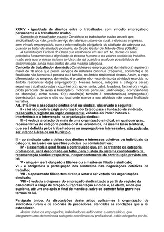 XXXIV - igualdade de direitos entre o trabalhador com vínculo empregatício
permanente e o trabalhador avulso.
Conceito de trabalhador avulso: Considera-se trabalhador avulso aquele que,
sindicalizado ou não, presta serviço de natureza urbana ou rural, a diversas empresas,
sem vínculo empregatício, com a intermediação obrigatória do sindicato da categoria ou,
quando se tratar de atividade portuária, do Órgão Gestor de Mão-de-Obra (OGMO).
A Constituição Federal do Brasil que estabelece em seu art. 1o, dentre os seus
princípios fundamentais a dignidade da pessoa humana e os valores sociais do trabalho,
razão pela qual o nosso sistema jurídico não dá guarida a qualquer possibilidade de
discriminação, ainda mais dentro de uma mesma categoria.
Conceito de trabalhador domésticoConsidera-se empregado(a) doméstico(a) aquele(a)
maior de 18 anos que presta serviços de natureza contínua (frequente, constante) e de
finalidade não-lucrativa à pessoa ou à família, no âmbito residencial destas. Assim, o traço
diferenciador do emprego doméstico é o caráter não- -econômico da atividade exercida no
âmbito residencial do(a) empregador(a). Nesses termos, integram a categoria os(as)
seguintes trabalhadores(as): cozinheiro(a), governanta, babá, lavadeira, faxineiro(a), vigia,
piloto particular de avião e helicóptero, motorista particular, jardineiro(a), acompanhante
de idosos(as), entre outras. O(a) caseiro(a) também é considerado(a) empregado(a)
doméstico(a), quando o sítio ou local onde exerce a sua atividade não possui finalidade
lucrativa.
Art. 8º É livre a associação profissional ou sindical, observado o seguinte:
I - a lei não poderá exigir autorização do Estado para a fundação de sindicato,
ressalvado o registro no órgão competente, vedadas ao Poder Público a
interferência e a intervenção na organização sindical;
II - é vedada a criação de mais de uma organização sindical, em qualquer grau,
representativa de categoria profissional ou econômica, na mesma base territorial,
que será definida pelos trabalhadores ou empregadores interessados, não podendo
ser inferior à área de um Município.
III - ao sindicato cabe a defesa dos direitos e interesses coletivos ou individuais da
categoria, inclusive em questões judiciais ou administrativas;
IV - a assembléia geral fixará a contribuição que, em se tratando de categoria
profissional, será descontada em folha, para custeio do sistema confederativo da
representação sindical respectiva, independentemente da contribuição prevista em
lei;
V - ninguém será obrigado a filiar-se ou a manter-se filiado a sindicato;
VI - é obrigatória a participação dos sindicatos nas negociações coletivas de
trabalho;
VII - o aposentado filiado tem direito a votar e ser votado nas organizações
sindicais;
VIII - é vedada a dispensa do empregado sindicalizado a partir do registro da
candidatura a cargo de direção ou representação sindical e, se eleito, ainda que
suplente, até um ano após o final do mandato, salvo se cometer falta grave nos
termos da lei.
Parágrafo único. As disposições deste artigo aplicam-se à organização de
sindicatos rurais e de colônias de pescadores, atendidas as condições que a lei
estabelecer.
Assim, todos os empregados, trabalhadores autônomos e empresários, que
integrarem uma determinada categoria econômica ou profissional, estão obrigados por lei,
 