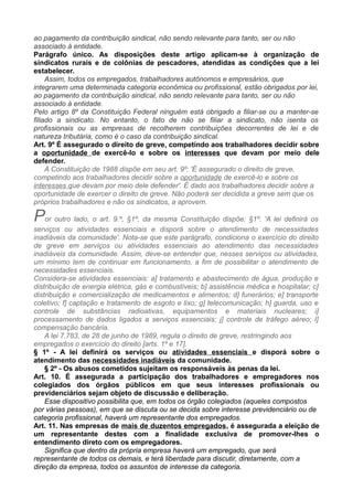 ao pagamento da contribuição sindical, não sendo relevante para tanto, ser ou não
associado à entidade.
Parágrafo único. As disposições deste artigo aplicam-se à organização de
sindicatos rurais e de colônias de pescadores, atendidas as condições que a lei
estabelecer.
Assim, todos os empregados, trabalhadores autônomos e empresários, que
integrarem uma determinada categoria econômica ou profissional, estão obrigados por lei,
ao pagamento da contribuição sindical, não sendo relevante para tanto, ser ou não
associado à entidade.
Pelo artigo 8º da Constituição Federal ninguém está obrigado a filiar-se ou a manter-se
filiado a sindicato. No entanto, o fato de não se filiar a sindicato, não isenta os
profissionais ou as empresas de recolherem contribuições decorrentes de lei e de
natureza tributária, como é o caso da contribuição sindical.
Art. 9º É assegurado o direito de greve, competindo aos trabalhadores decidir sobre
a oportunidade de exercê-lo e sobre os interesses que devam por meio dele
defender.
A Constituição de 1988 dispõe em seu art. 9º: 'É assegurado o direito de greve,
competindo aos trabalhadores decidir sobre a oportunidade de exercê-lo e sobre os
interesses que devam por meio dele defender'. É dado aos trabalhadores decidir sobre a
oportunidade de exercer o direito de greve. Não poderá ser decidida a greve sem que os
próprios trabalhadores e não os sindicatos, a aprovem.
Por outro lado, o art. 9.º, §1º, da mesma Constituição dispõe: §1º. 'A lei definirá os
serviços ou atividades essenciais e disporá sobre o atendimento de necessidades
inadiáveis da comunidade'. Nota-se que este parágrafo, condiciona o exercício do direito
de greve em serviços ou atividades essenciais ao atendimento das necessidades
inadiáveis da comunidade. Assim, deve-se entender que, nesses serviços ou atividades,
um mínimo tem de continuar em funcionamento, a fim de possibilitar o atendimento de
necessidades essenciais.
Considera-se atividades essenciais: a] tratamento e abastecimento de água, produção e
distribuição de energia elétrica, gás e combustíveis; b] assistência médica e hospitalar; c]
distribuição e comercialização de medicamentos e alimentos; d] funerários; e] transporte
coletivo; f] captação e tratamento de esgoto e lixo; g] telecomunicação; h] guarda, uso e
controle de substâncias radioativas, equipamentos e materiais nucleares; i]
processamento de dados ligados a serviços essenciais; j] controle de tráfego aéreo; l]
compensação bancária.
A lei 7.783, de 28 de junho de 1989, regula o direito de greve, restringindo aos
empregados o exercício do direito [arts. 1º e 17].
§ 1º - A lei definirá os serviços ou atividades essenciais e disporá sobre o
atendimento das necessidades inadiáveis da comunidade.
§ 2º - Os abusos cometidos sujeitam os responsáveis às penas da lei.
Art. 10. É assegurada a participação dos trabalhadores e empregadores nos
colegiados dos órgãos públicos em que seus interesses profissionais ou
previdenciários sejam objeto de discussão e deliberação.
Esse dispositivo possibilita que, em todos os órgão colegiados (aqueles compostos
por várias pessoas), em que se discuta ou se decida sobre interesse previdenciário ou de
categoria profissional, haverá um representante dos empregados.
Art. 11. Nas empresas de mais de duzentos empregados, é assegurada a eleição de
um representante destes com a finalidade exclusiva de promover-lhes o
entendimento direto com os empregadores.
Significa que dentro da própria empresa haverá um empregado, que será
representante de todos os demais, e terá liberdade para discutir, diretamente, com a
direção da empresa, todos os assuntos de interesse da categoria.
 