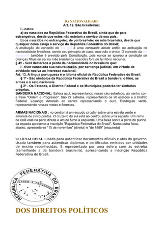 DA NACIONALIDADE
Art. 12. São brasileiros:
I - natos:
a) os nascidos na República Federativa do Brasil, ainda que de pais
estrangeiros, desde que estes não estejam a serviço de seu país;
b) os nascidos no estrangeiro, de pai brasileiro ou mãe brasileira, desde que
qualquer deles esteja a serviço da República Federativa do Brasil;
A instituição do conceito do jus soli é uma constante desde então na atribuição da
nacionalidade brasileira, sendo seu princípio de base, mas não o único. O conceito do jus
sanguinis também é previsto pela Constituição, pois nunca se ignorou a condição de
crianças filhas de pai ou mãe brasileiros nascidas fora do território nacional.
§ 4º - Será declarada a perda da nacionalidade do brasileiro que:
I - tiver cancelada sua naturalização, por sentença judicial, em virtude de
atividade nociva ao interesse nacional;
Art. 13. A língua portuguesa é o idioma oficial da República Federativa do Brasil.
§ 1º - São símbolos da República Federativa do Brasil a bandeira, o hino, as
armas e o selo nacionais.
§ 2º - Os Estados, o Distrito Federal e os Municípios poderão ter símbolos
próprios.
BANDEIRA NACIONAL: Esfera azul, representando nosso céu estrelado, ao centro com
a frase "Ordem e Progresso". São 27 estrelas, representando os 26 estados e o Distrito
Federal. Losango Amarelo ao centro representando o ouro. Retângulo verde,
representando nossas matas e florestas.
ARMAS NACIONAIS : no centro há um escudo circular sobre uma estrela verde e
amarela de cinco pontas. O cruzeiro do sul está ao centro, sobre uma espada. Um ramo
de café está na parte direita e um de fumo a esquerda. Uma faixa sobre a parte do punho
da espada apresenta a inscrição "República Federativa do Brasil". Numa outra faixa,
abaixo, apresenta-se "15 de novembro" (direita) e "de 1889" (esquerda)
SELO NACIONAL : usado para autenticar documentos oficiais e atos do governo.
Usado também para autenticar diplomas e certificados emitidos por unidades
de ensino reconhecidas. É representado por uma esfera com as estrelas
(semelhante a da bandeira brasileira), apresentando a inscrição República
Federativa do Brasil.
DOS DIREITOS POLÍTICOS
 