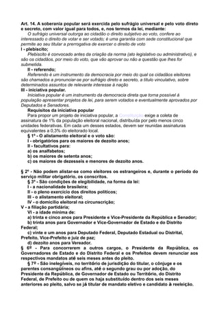 Art. 14. A soberania popular será exercida pelo sufrágio universal e pelo voto direto
e secreto, com valor igual para todos, e, nos termos da lei, mediante:
O sufrágio universal outorga ao cidadão o direito subjetivo ao voto, confere ao
interessado o direito de votar e ser votado; é uma garantia com sede constitucional que
permite ao seu titular a prerrogativa de exercer o direito de voto
I - plebiscito;
Plebiscito é convocado antes da criação da norma (ato legislativo ou administrativo), e
são os cidadãos, por meio do voto, que vão aprovar ou não a questão que lhes for
submetida.
II - referendo;
Referendo é um instrumento da democracia por meio do qual os cidadãos eleitores
são chamados a pronunciar-se por sufrágio direto e secreto, a título vinculativo, sobre
determinados assuntos de relevante interesse à nação
III - iniciativa popular.
Iniciativa popular é um instrumento da democracia direta que torna possível à
população apresentar projetos de lei, para serem votados e eventualmente aprovados por
Deputados e Senadores.
Requisitos da iniciativa popular
Para propor um projeto de iniciativa popular, a Constituição exige a coleta de
assinatura de 1% da população eleitoral nacional, distribuída por pelo menos cinco
unidades federativas. Em cada um desses estados, devem ser reunidas assinaturas
equivalentes a 0,3% do eleitorado local.
§ 1º - O alistamento eleitoral e o voto são:
I - obrigatórios para os maiores de dezoito anos;
II - facultativos para:
a) os analfabetos;
b) os maiores de setenta anos;
c) os maiores de dezesseis e menores de dezoito anos.
§ 2º - Não podem alistar-se como eleitores os estrangeiros e, durante o período do
serviço militar obrigatório, os conscritos.
§ 3º - São condições de elegibilidade, na forma da lei:
I - a nacionalidade brasileira;
II - o pleno exercício dos direitos políticos;
III - o alistamento eleitoral;
IV - o domicílio eleitoral na circunscrição;
V - a filiação partidária;
VI - a idade mínima de:
a) trinta e cinco anos para Presidente e Vice-Presidente da República e Senador;
b) trinta anos para Governador e Vice-Governador de Estado e do Distrito
Federal;
c) vinte e um anos para Deputado Federal, Deputado Estadual ou Distrital,
Prefeito, Vice-Prefeito e juiz de paz;
d) dezoito anos para Vereador.
§ 6º - Para concorrerem a outros cargos, o Presidente da República, os
Governadores de Estado e do Distrito Federal e os Prefeitos devem renunciar aos
respectivos mandatos até seis meses antes do pleito.
§ 7º - São inelegíveis, no território de jurisdição do titular, o cônjuge e os
parentes consangüíneos ou afins, até o segundo grau ou por adoção, do
Presidente da República, de Governador de Estado ou Território, do Distrito
Federal, de Prefeito ou de quem os haja substituído dentro dos seis meses
anteriores ao pleito, salvo se já titular de mandato eletivo e candidato à reeleição.
 