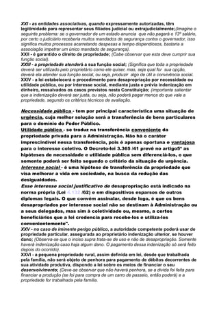XXI - as entidades associativas, quando expressamente autorizadas, têm
legitimidade para representar seus filiados judicial ou extrajudicialmente;(Imagine o
seguinte problema: se o governador de um estado anuncia que não pagará o 13º salário,
por certo o judiciário receberia muitos mandados de segurança contra o governador, isso
significa muitos processos acarretando despesas e tempo dispendiosos, bastaria a
associação impetrar um único mandado de segurança).
XXII - é garantido o direito de propriedade; (Cabe observar que esta deve cumprir sua
função social).
XXIII - a propriedade atenderá a sua função social; (Significa que toda a propriedade
deverá ser utilizado pelo proprietário como ele quiser, mas, seja qual for sua opção,
deverá ela atender sua função social, ou seja, produzir algo de útil a convivência social.
XXIV - a lei estabelecerá o procedimento para desapropriação por necessidade ou
utilidade pública, ou por interesse social, mediante justa e prévia indenização em
dinheiro, ressalvados os casos previstos nesta Constituição; (importante salientar
que a indenização deverá ser justa, ou seja, não poderá pagar menos do que vale a
propriedade, segundo os critérios técnicos de avaliação.
Necessidade pública - tem por principal característica uma situação de
urgência, cuja melhor solução será a transferência de bens particulares
para o domínio do Poder Público.
Utilidade pública - se traduz na transferência conveniente da
propriedade privada para a Administração. Não há o caráter
imprescindível nessa transferência, pois é apenas oportuna e vantajosa
para o interesse coletivo. O Decreto-lei 3.365 /41 prevê no artigo5º as
hipóteses de necessidade e utilidade pública sem diferenciá-los, o que
somente poderá ser feito segundo o critério da situação de urgência.
Interesse social - é uma hipótese de transferência da propriedade que
visa melhorar a vida em sociedade, na busca da redução das
desigualdades.
Esse interesse social justificativo de desapropriação está indicado na
norma própria (Lei 4.132 /62) e em dispositivos esparsos de outros
diplomas legais. O que convém assinalar, desde logo, é que os bens
desapropriados por interesse social não se destinam à Administração ou
a seus delegados, mas sim à coletividade ou, mesmo, a certos
beneficiários que a lei credencia para recebe-los e utiliza-los
convenientemente".
XXV - no caso de iminente perigo público, a autoridade competente poderá usar de
propriedade particular, assegurada ao proprietário indenização ulterior, se houver
dano; (Observa-se que o inciso supra trata-se de uso e não de desapropriação. Somente
haverá indenização caso haja algum dano. O pagamento dessa indenização só será feito
depois do ocorrido).
XXVI - a pequena propriedade rural, assim definida em lei, desde que trabalhada
pela família, não será objeto de penhora para pagamento de débitos decorrentes de
sua atividade produtiva, dispondo a lei sobre os meios de financiar o seu
desenvolvimento; (Deve-se observar que não haverá penhora, se a divida foi feita para
financiar a produção (se foi para compra de um carro de passeio, então poderá) e a
propriedade for trabalhada pela família.
 