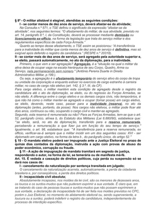 § 8º - O militar alistável é elegível, atendidas as seguintes condições:
I - se contar menos de dez anos de serviço, deverá afastar-se da atividade;
Na Consulta n.º 571, o TSE definiu o significado da expressão “afastar-se da
atividade”, nos seguintes termos: “O afastamento do militar, de sua atividade, previsto no
art. 14, parágrafo 8.º, I, da Constituição, deverá se processar mediante demissão ou
licenciamento ex-officio, na forma da legislação que trata do serviço militar e dos
regulamentos específicos de cada Força Armada.”
Quanto ao tempo desse afastamento, o TSE assim se posicionou: “A transferência
para a inatividade do militar que conta menos de dez anos de serviço é definitiva, mas só
exigível após deferido o registro da candidatura.” (RESPE n.º 20318).
II - se contar mais de dez anos de serviço, será agregado pela autoridade superior e,
se eleito, passará automaticamente, no ato da diplomação, para a inatividade.
Primeiro, o que vem a ser agregação? Agregação, é a "situação na qual o militar da
ativa deixa de ocupar vaga na escala hierárquica de seu Corpo, Quadro, Arma ou
Serviço, nela permanecendo sem número." (Antônio Pereira Duarte in Direito
Administrativo Militar, p.199.).
Ou seja, a agregação é o afastamento temporário do serviço ativo do corpo de tropa
ou unidade da corporação e enquanto estiver no exercício de cargo estranho à carreira
militar, no caso de cargo não eletivo (art. 142, § 3.º, III, da CF).
Para cargo eletivo, o militar mantém esta condição de agregado desde o registro da
candidatura até o ato da diplomação, se eleito, ou do regresso às Forças Armadas, se
não eleito. A diferença entre o cargo eletivo e os demais cargos civis, não temporários, é
que não há como o militar manter-se agregado e ocupar (tomar posse) em cargo eletivo,
se eleito, devendo, neste caso, passar para a inatividade (reserva), no ato da
diplomação (antes, portanto, da posse). Nos cargos não eletivos, o militar pode ficar até
dois anos, contínuos ou não, ocupando o cargo civil e manter-se agregado.
Segundo, esta reserva é remunerada ou não? Para as Forças Armadas, tem-se que o art.
52, parágrafo único, alínea b, do Estatuto dos Militares (Lei 6.880/90), estabelece que:
“se eleito, será, no ato da diplomação, transferido para a reserva remunerada,
percebendo a remuneração a que fizer jus em função do seu tempo de serviço.”
Igualmente, o art. 98, estabelece que: “A transferência para a reserva remunerada, ex
officio, verificar-se-á sempre que o militar incidir em um dos seguintes casos: XVI - ser
diplomado em cargo eletivo, na forma da letra b , do parágrafo único, do artigo 52.”
§ 10 - O mandato eletivo poderá ser impugnado ante a Justiça Eleitoral no prazo de
quinze dias contados da diplomação, instruída a ação com provas de abuso do
poder econômico, corrupção ou fraude.
§ 11 - A ação de impugnação de mandato tramitará em segredo de justiça,
respondendo o autor, na forma da lei, se temerária ou de manifesta má-fé.
Art. 15. É vedada a cassação de direitos políticos, cuja perda ou suspensão só se
dará nos casos de:
I - cancelamento da naturalização por sentença transitada em julgado;
O cancelamento da naturalização acarreta, automaticamente, a perda da cidadania
brasileira e, por conseqüência, a perda dos direitos políticos.
II - incapacidade civil absoluta;
Absolutamente incapazes, nos moldes da lei civil, são os menores de dezesseis anos,
os loucos e os surdos-mudos que não puderem exprimir a sua vontade. É claro que, em
se tratando do caso de pessoas loucas e surdos-mudos que não possam exprimirem a
sua vontade, a declaração de incapacidade há de ser feita nos moldes previstos no CPC,
porém o Juiz Eleitoral, no momento do alistamento eleitoral ou, sendo superveniente, a
loucura ou a surdez, poderá indeferir o registro da candidatura, independentemente do
processo de interdição específico.
 