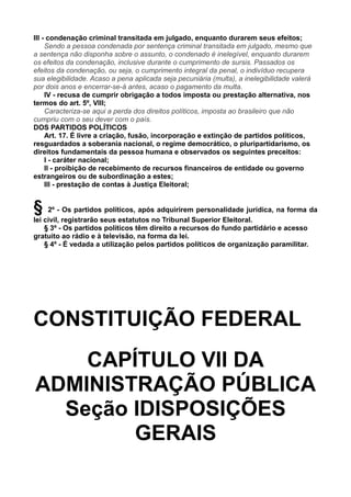 III - condenação criminal transitada em julgado, enquanto durarem seus efeitos;
Sendo a pessoa condenada por sentença criminal transitada em julgado, mesmo que
a sentença não disponha sobre o assunto, o condenado é inelegível, enquanto durarem
os efeitos da condenação, inclusive durante o cumprimento de sursis. Passados os
efeitos da condenação, ou seja, o cumprimento integral da penal, o indivíduo recupera
sua elegibilidade. Acaso a pena aplicada seja pecuniária (multa), a inelegibilidade valerá
por dois anos e encerrar-se-á antes, acaso o pagamento da multa.
IV - recusa de cumprir obrigação a todos imposta ou prestação alternativa, nos
termos do art. 5º, VIII;
Caracteriza-se aqui a perda dos direitos políticos, imposta ao brasileiro que não
cumpriu com o seu dever com o país.
DOS PARTIDOS POLÍTICOS
Art. 17. É livre a criação, fusão, incorporação e extinção de partidos políticos,
resguardados a soberania nacional, o regime democrático, o pluripartidarismo, os
direitos fundamentais da pessoa humana e observados os seguintes preceitos:
I - caráter nacional;
II - proibição de recebimento de recursos financeiros de entidade ou governo
estrangeiros ou de subordinação a estes;
III - prestação de contas à Justiça Eleitoral;
§ 2º - Os partidos políticos, após adquirirem personalidade jurídica, na forma da
lei civil, registrarão seus estatutos no Tribunal Superior Eleitoral.
§ 3º - Os partidos políticos têm direito a recursos do fundo partidário e acesso
gratuito ao rádio e à televisão, na forma da lei.
§ 4º - É vedada a utilização pelos partidos políticos de organização paramilitar.
CONSTITUIÇÃO FEDERAL
CAPÍTULO VII DA
ADMINISTRAÇÃO PÚBLICA
Seção IDISPOSIÇÕES
GERAIS
 