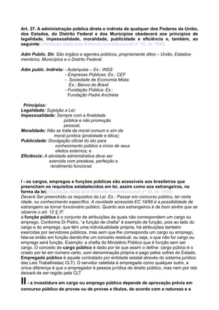 Art. 37. A administração pública direta e indireta de qualquer dos Poderes da União,
dos Estados, do Distrito Federal e dos Municípios obedecerá aos princípios de
legalidade, impessoalidade, moralidade, publicidade e eficiência e, também, ao
seguinte: (Redação dada pela Emenda Constitucional nº 19, de 1998)
Adm Public. Dir. São órgãos e agentes públicos, propriamente ditos – União, Estados-
membros, Municípios e o Distrito Federal.
Adm publc. Indireta: - Autarquias – Ex.: INSS
- Empresas Públicas: Ex.: CEF
- Sociedade de Economia Mista:
Ex.: Banco do Brasil
- Fundação Pública: Ex.:
Fundação Padre Anchieta
Princípios:
Legalidade: Sujeição a Lei;
Impessoalidade: Sempre com a finalidade
pública e não promoção
pessoal;
Moralidade: Não se trata da moral comum e sim da
moral jurídica (probidade e ética);
Publicidade: Divulgação oficial do ato para
conhecimento público e início de seus
efeitos externos; e
Eficiência: A atividade administrativa deve ser
exercida com presteza, perfeição e
rendimento funcional.
I - os cargos, empregos e funções públicas são acessíveis aos brasileiros que
preencham os requisitos estabelecidos em lei, assim como aos estrangeiros, na
forma da lei; (Redação dada pela Emenda Constitucional nº 19, de 1998)
Deverá Ser preenchido os requisitos da Lei. Ex.: Passar em concurso público, ter certa
idade, ou conhecimento específico. A novidade acrescida EC 19/98 é a possibilidade de
estrangeiro se tornar funcionário público. Quanto aos estrangeiros é de bom alvitre que se
observe o art. 12 § 3º.
a função pública é o conjunto de atribuições às quais não correspondem um cargo ou
emprego. Conforme Di Pietro, “a função de chefia" é exemplo de função, pois ao lado do
cargo e do emprego, que têm uma individualidade própria, há atribuições também
exercidas por servidores públicos, mas sem que lhe corresponda um cargo ou emprego,
fala-se então em função dando-lhe um conceito residual, ou seja, o que não for cargo ou
emprego será função. Exemplo: a chefia do Ministério Público que é função sem ser
cargo. O conceito de cargo público é dado por lei que assim o define: cargo púbico é o
criado por lei em número certo, com denominação própria e pago pelos cofres do Estado.
Empregado público é aquele contratado por entidade estatal através do sistema jurídico
das Leis Trabalhistas( CLT). O servidor celetista é empregado como qualquer outro, a
única diferença é que o empregador é pessoa jurídica de direito público, mas nem por isto
deixará de ser regido pela CLT
II- a investidura em cargo ou emprego público depende de aprovação prévia em
concurso público de provas ou de provas e títulos, de acordo com a natureza e a
 