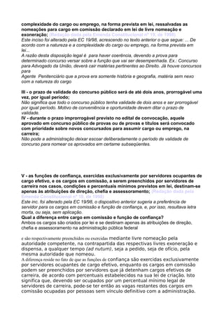 complexidade do cargo ou emprego, na forma prevista em lei, ressalvadas as
nomeações para cargo em comissão declarado em lei de livre nomeação e
exoneração; (Redação dada pela Emenda Constitucional nº 19, de 1998)
Este inciso foi alterado pela EC 19/98, acrescendo no texto anterior o que segue: ... De
acordo com a natureza e a complexidade do cargo ou emprego, na forma prevista em
lei...
A razão desta disposição legal é para haver coerência, devendo a prova para
determinado concurso versar sobre a função que vai ser desempenhada. Ex.: Concurso
para Advogado da União, deverá cair matérias pertinentes ao Direito. Já houve concursos
para
Agente Penitenciário que a prova era somente história e geografia, matéria sem nexo
com a natureza do cargo
III - o prazo de validade do concurso público será de até dois anos, prorrogável uma
vez, por igual período;
Não significa que todo o concurso público tenha validade de dois anos e ser prorrogável
por igual período. Motivo de conveniência e oportunidade devem ditar o prazo de
validade.
IV - durante o prazo improrrogável previsto no edital de convocação, aquele
aprovado em concurso público de provas ou de provas e títulos será convocado
com prioridade sobre novos concursados para assumir cargo ou emprego, na
carreira;
Não pode a administração deixar escoar deliberadamente o período de validade de
concurso para nomear os aprovados em certame subseqüentes.
V - as funções de confiança, exercidas exclusivamente por servidores ocupantes de
cargo efetivo, e os cargos em comissão, a serem preenchidos por servidores de
carreira nos casos, condições e percentuais mínimos previstos em lei, destinam-se
apenas às atribuições de direção, chefia e assessoramento; (Redação dada pela
Emenda Constitucional nº 19, de 1998)
Este inc. foi alterado pela EC 19/98, o dispositivo anterior sugeria a preferência de
servidor para os cargos em comissão e função de confiança, e, por isso, resultava letra
morta, ou seja, sem aplicação.
Qual a diferença entre cargo em comissão e função de confiança?
Ambos os cargos são criados por lei e se destinam apenas às atribuições de direção,
chefia e assessoramento na administração pública federal
e são respectivamente preenchidos ou exercidas mediante livre nomeação pela
autoridade competente, na contrapartida das respectivas livres exoneração e
dispensa, a qualquer tempo (ad nutum), seja a pedido, seja de ofício, pela
mesma autoridade que nomeou.
A diferença reside no fato de que as funções de confiança são exercidas exclusivamente
por servidores ocupantes de cargo efetivo, enquanto os cargos em comissão
podem ser preenchidos por servidores que já detenham cargos efetivos de
carreira, de acordo com percentuais estabelecidos na sua lei de criação. Isto
significa que, devendo ser ocupados por um percentual mínimo legal de
servidores de carreira, pode-se ter então as vagas restantes dos cargos em
comissão ocupadas por pessoas sem vínculo definitivo com a administração.
 