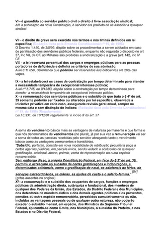 VI - é garantido ao servidor público civil o direito à livre associação sindical;
Até a publicação da nova Constituição, o servidor era proibido de se associar a qualquer
sindicat
VII - o direito de greve será exercido nos termos e nos limites definidos em lei
específica; (Redação dada pela Emenda Constitucional nº 19, de 1998)
O Decreto 1.480, de 3/5/95, dispõe sobre os procedimentos a serem adotados em caso
de paralisação dos servidores públicos federais, enquanto não regulado o disposto no art
37, Inc VII, da CF. ao Militares são proibidas a sindicalização e a greve (art. 142, inc IV
CF.
VIII - a lei reservará percentual dos cargos e empregos públicos para as pessoas
portadoras de deficiência e definirá os critérios de sua admissão;
A lei 8.112/90, determinou que poderão ser reservados aos deficientes até 20% das
vagas.
IX - a lei estabelecerá os casos de contratação por tempo determinado para atender
a necessidade temporária de excepcional interesse público;
A lei nº 8.745, de 9/12/93, dispõe sobre a contratação por tempo determinado para
atender a necessidade temporária de excepcional interesse público.
X - a remuneração dos servidores públicos e o subsídio de que trata o § 4º do art.
39 somente poderão ser fixados ou alterados por lei específica, observada a
iniciativa privativa em cada caso, assegurada revisão geral anual, sempre na
mesma data e sem distinção de índices; (Redação dada pela Emenda Constitucional
nº 19, de 1998) (Regulamento)
Lei 10.331, de 18/12/01 regulamenta o inciso X do art. 37
A soma do vencimento básico mais as vantagens de natureza permanente é que forma o
que nós denominamos de vencimentos (no plural), já por sua vez a remuneração vai ser
a soma de todas as parcelas recebidas pelo servidor abraçando tanto o vencimento
básico como as vantagens permanentes e transitórias.
"Subsídio, portanto, consiste em nova modalidade de retribuição pecuniária paga a
certos agentes públicos, em parcela única, sendo vedado o acréscimo de qualquer
gratificação, adicional, abono, prêmio, verba de representação ou outra espécie
remuneratória.
Sem embargo disso, a própria Constituição Federal, em face do § 3º do art. 39,
permitiu o acréscimo ao subsídio de certas gratificações e indenizações, e
determinados adicionais, como a gratificação de natal, os adicionais de férias, de
serviços extraordinários, as diárias, as ajudas de custo e o salário-família."
[04]
(grifos ausentes no original)
XI - a remuneração e o subsídio dos ocupantes de cargos, funções e empregos
públicos da administração direta, autárquica e fundacional, dos membros de
qualquer dos Poderes da União, dos Estados, do Distrito Federal e dos Municípios,
dos detentores de mandato eletivo e dos demais agentes políticos e os proventos,
pensões ou outra espécie remuneratória, percebidos cumulativamente ou não,
incluídas as vantagens pessoais ou de qualquer outra natureza, não poderão
exceder o subsídio mensal, em espécie, dos Ministros do Supremo Tribunal
Federal, aplicando-se como li-mite, nos Municípios, o subsídio do Prefeito, e nos
Estados e no Distrito Federal,
 