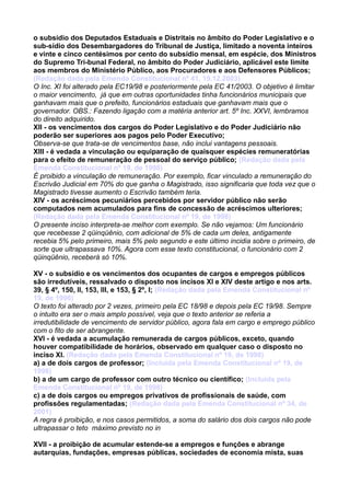 o subsídio dos Deputados Estaduais e Distritais no âmbito do Poder Legislativo e o
sub-sídio dos Desembargadores do Tribunal de Justiça, limitado a noventa inteiros
e vinte e cinco centésimos por cento do subsídio mensal, em espécie, dos Ministros
do Supremo Tri-bunal Federal, no âmbito do Poder Judiciário, aplicável este limite
aos membros do Ministério Público, aos Procuradores e aos Defensores Públicos;
(Redação dada pela Emenda Constitucional nº 41, 19.12.2003)
O Inc. XI foi alterado pela EC19/98 e posteriormente pela EC 41/2003. O objetivo é limitar
o maior vencimento, já que em outras oportunidades tinha funcionários municipais que
ganhavam mais que o prefeito, funcionários estaduais que ganhavam mais que o
governador. OBS.: Fazendo ligação com a matéria anterior art. 5º Inc. XXVI, lembramos
do direito adquirido.
XII - os vencimentos dos cargos do Poder Legislativo e do Poder Judiciário não
poderão ser superiores aos pagos pelo Poder Executivo;
Observa-se que trata-se de vencimentos base, não inclui vantagens pessoais.
XIII - é vedada a vinculação ou equiparação de quaisquer espécies remuneratórias
para o efeito de remuneração de pessoal do serviço público; (Redação dada pela
Emenda Constitucional nº 19, de 1998)
É proibido a vinculação de remuneração. Por exemplo, ficar vinculado a remuneração do
Escrivão Judicial em 70% do que ganha o Magistrado, isso significaria que toda vez que o
Magistrado tivesse aumento o Escrivão também teria.
XIV - os acréscimos pecuniários percebidos por servidor público não serão
computados nem acumulados para fins de concessão de acréscimos ulteriores;
(Redação dada pela Emenda Constitucional nº 19, de 1998)
O presente inciso interpreta-se melhor com exemplo. Se não vejamos: Um funcionário
que recebesse 2 qüinqüênio, com adicional de 5% de cada um deles, antigamente
recebia 5% pelo primeiro, mais 5% pelo segundo e este último incidia sobre o primeiro, de
sorte que ultrapassava 10%. Agora com esse texto constitucional, o funcionário com 2
qüinqüênio, receberá só 10%.
XV - o subsídio e os vencimentos dos ocupantes de cargos e empregos públicos
são irredutíveis, ressalvado o disposto nos incisos XI e XIV deste artigo e nos arts.
39, § 4º, 150, II, 153, III, e 153, § 2º, I; (Redação dada pela Emenda Constitucional nº
19, de 1998)
O texto foi alterado por 2 vezes, primeiro pela EC 18/98 e depois pela EC 19/98. Sempre
o intuito era ser o mais amplo possível, veja que o texto anterior se referia a
irredutibilidade de vencimento de servidor público, agora fala em cargo e emprego público
com o fito de ser abrangente.
XVI - é vedada a acumulação remunerada de cargos públicos, exceto, quando
houver compatibilidade de horários, observado em qualquer caso o disposto no
inciso XI. (Redação dada pela Emenda Constitucional nº 19, de 1998)
a) a de dois cargos de professor; (Incluída pela Emenda Constitucional nº 19, de
1998)
b) a de um cargo de professor com outro técnico ou científico; (Incluída pela
Emenda Constitucional nº 19, de 1998)
c) a de dois cargos ou empregos privativos de profissionais de saúde, com
profissões regulamentadas; (Redação dada pela Emenda Constitucional nº 34, de
2001)
A regra é proibição, e nos casos permitidos, a soma do salário dos dois cargos não pode
ultrapassar o teto máximo previsto no in
XVII - a proibição de acumular estende-se a empregos e funções e abrange
autarquias, fundações, empresas públicas, sociedades de economia mista, suas
 