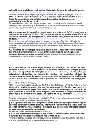 subsidiárias, e sociedades controladas, direta ou indiretamente, pelo poder público;
(Redação dada pela Emenda Constitucional nº 19, de 1998)
Este dispositivo apenas amplia a proibição de acumular cargos e empregos públicos.
XVIII - a administração fazendária e seus servidores fiscais terão, dentro de suas
áreas de competência e jurisdição, precedência sobre os demais setores
administrativos, na forma da lei;
Fazenda Pública neste caso é igual a quem cuida do cofre (recolhe impostos e taxas),
este dispositivo determina que a fazenda Pública e seus ficais tem precedência sobre os
demais setores, limitando a sua esfera de competência.
XIX – somente por lei específica poderá ser criada autarquia (INSS) e autorizada a
instituição de empresa pública,(CEF) de sociedade de economia mista(BB) e de
fundação, cabendo à lei complementar, neste último caso, definir as áreas de sua
atuação; (Redação dada pela Emenda Constitucional nº 19, de 1998)
Observa-se que a autarquia só pode ser criada por lei específica, já a instituição de
empresa pública, de sociedade de economia mista e de fundação a lei específica é para
autorizar, mas quanto à fundação requer lei complementar para definir as áreas de sua
atuação.
XX - depende de autorização legislativa, em cada caso, a criação de subsidiárias
das entidades mencionadas no inciso anterior, assim como a participação de
qualquer delas em empresa privada;Extensão do artigo anterior, condiciona certas
atividades da administração Indireta ao Poder L
XXI - ressalvados os casos especificados na legislação, as obras, serviços,
compras e alienações serão contratados mediante processo de licitação pública
que assegure igualdade de condições a todos os concorrentes, com cláusulas que
estabeleçam obrigações de pagamento, mantidas as condições efetivas da
proposta, nos termos da lei, o qual somente permitirá as exigências de qualificação
técnica e econômica indispensáveis à garantia do cumprimento das obrigações.
(Regulamento)
Concorrência Pública (licitação).
XXII - as administrações tributárias da União, dos Estados, do Distrito Federal e dos
Municípios, atividades essenciais ao funcionamento do Estado, exercidas por
servidores de carreiras específicas, terão recursos prioritários para a realização de
suas atividades e atuarão de forma integrada, inclusive com o compartilhamento de
cadastros e de informações fiscais, na forma da lei ou convênio. (Incluído pela
Emenda Constitucional nº 42, de 19.12.2003)
Este dispositivo legal foi introduzido pela EC 42/03. As prerrogativas das administrações
tributárias e viabilizar o máximo de arrecadação.
§ 1º - A publicidade dos atos, programas, obras, serviços e campanhas dos órgãos
públicos deverá ter caráter educativo, informativo ou de orientação social, dela não
podendo constar nomes, símbolos ou imagens que caracterizem promoção pessoal
de autoridades ou servidores públicos.
Fica proibida a promoção pessoal de autoridade.
§ 2º - A não observância do disposto nos incisos II e III implicará a nulidade do ato e
a punição da autoridade responsável, nos termos da lei.
Refere-se sobre o ingresso no emprego público e a inobservância do disposto nos incs. I
e III leva a nulidade do ato e a punição da autoridade res
 
