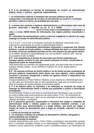 § 3º A lei disciplinará as formas de participação do usuário na administração
pública direta e indireta, regulando especialmente: (Redação dada pela Emenda
Constitucional nº 19, de 1998)
I - as reclamações relativas à prestação dos serviços públicos em geral,
asseguradas a manutenção de serviços de atendimento ao usuário e a avaliação
periódica, externa e interna, da qualidade dos serviços; (Incluído pela Emenda
Constitucional nº 19, de 1998)
II - o acesso dos usuários a registros administrativos e a informações sobre atos de
governo, observado o disposto no art. 5º, X e XXXIII; (Incluído pela Emenda
Constitucional nº 19, de 1998) (art.5º X versa sobre a inviolabilidade a intimidade e a
vida e o inciso XXXIII Direito de informações dos órgãos públicos ressalvados o
sigilo)
III - a disciplina da representação contra o exercício negligente ou abusivo de cargo,
emprego ou função na administração pública. (Incluído pela Emenda Constitucional
nº 19, de 1998)
O § 3º e Incs. I, II e III vem a contemplar o princípio da eficiência, oferecendo como
instrumento a participação do usuário na Administração Pública.
§ 4º - Os atos de improbidade administrativa importarão a suspensão dos direitos
políticos, a perda da função pública, a indisponibilidade dos bens e o ressarcimento
ao erário, na forma e gradação previstas em lei, sem prejuízo da ação penal cabível.
Lei 8.429/92, disciplina a responsabilidade civil, dos servidores públicos. (EX.: caso do
Ex-presidente Collor de Mello).
§ 5º - A lei estabelecerá os prazos de prescrição para ilícitos praticados por
qualquer agente, servidor ou não, que causem prejuízos ao erário, ressalvadas as
respectivas ações de ressarcimento.
Todo direito deve ser exercido num determinado prazo, isso para evitar que se eternize
qualquer relação jurídica – A Lei 8 429/92 no Capítulo VII, art 23, dispõe sobre a
prescrição
§ 6º - As pessoas jurídicas de direito público e as de direito privado prestadoras de
serviços públicos responderão pelos danos que seus agentes, nessa qualidade,
causarem a terceiros, assegurado o direito de regresso contra o responsável nos
casos de dolo ou culpa.
A responsabilidade do Poder Público é Objetiva, pouco importa se a Administração teve
ou não culpa, se o funcionário agiu ou não culposamente, basta que se comprove que o
dano foi resultado da simples atuação do funcionário público.
§ 7º A lei disporá sobre os requisitos e as restrições ao ocupante de cargo ou
emprego da administração direta e indireta que possibilite o acesso a informações
privilegiadas. (Incluído pela Emenda Constitucional nº 19, de 1998)
A Administração Pública é uma fonte de importantíssimas informações, que, se caírem
em mãos erradas pode haver transtornos de várias ordens. P. Ex.: Um funcionário do
Banco Central que saiba que o dólar vai ser valorizado em face do real, poderia comprar
milhares de dólares e enriquecer.
§ 8º A autonomia gerencial, orçamentária e financeira dos órgãos e entidades da
administração direta e indireta poderá ser ampliada mediante contrato, a ser
firmado entre seus administradores e o poder público, que tenha por objeto a
fixação de metas de desempenho para o órgão ou entidade, cabendo à lei dispor
sobre: (Incluído pela Emenda Constitucional nº 19, de 1998)
I - o prazo de duração do contrato;
II - os controles e critérios de avaliação de desempenho, direitos, obrigações e
responsabilidade dos dirigentes;
III - a remuneração do pessoal.
Contrato Administrativo pelo qual o Poder Público (contratante) instrumentaliza parceria
com o contratado (entidade privada ou da Administração Pública indireta), constituindo
autêntico acordo operacional, mediante o qual o contratante passa a ser destinatário de
 