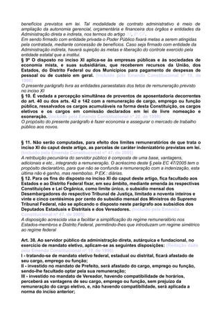 benefícios previstos em lei. Tal modalidade de contrato administrativo é meio de
ampliação da autonomia gerencial, orçamentária e financeira dos órgãos e entidades da
Administração direta e indireta, nos termos do artigo 37, 8º CF.
Em sendo firmado com entidade privada o Poder Público fixará metas a serem atingidas
pela contratada, mediante concessão de benefícios. Caso seja firmado com entidade da
Administração indireta, haverá sujeição às metas e liberação do controle exercido pela
entidade estatal que a institui.
§ 9º O disposto no inciso XI aplica-se às empresas públicas e às sociedades de
economia mista, e suas subsidiárias, que receberem recursos da União, dos
Estados, do Distrito Federal ou dos Municípios para pagamento de despesas de
pessoal ou de custeio em geral. (Incluído pela Emenda Constitucional nº 19, de
1998)
O presente parágrafo livra as entidades paraestatais dos tetos de remuneração previsto
no inciso XI
§ 10. É vedada a percepção simultânea de proventos de aposentadoria decorrentes
do art. 40 ou dos arts. 42 e 142 com a remuneração de cargo, emprego ou função
pública, ressalvados os cargos acumuláveis na forma desta Constituição, os cargos
eletivos e os cargos em comissão declarados em lei de livre nomeação e
exoneração. (Incluído pela Emenda Constitucional nº 20, de 1998)
O propósito do presente parágrafo é fazer economia e assegurar o mercado de trabalho
público aos novos.
§ 11. Não serão computadas, para efeito dos limites remuneratórios de que trata o
inciso XI do caput deste artigo, as parcelas de caráter indenizatório previstas em lei.
(Incluído pela Emenda Constitucional nº 47, de 2005)
A retribuição pecuniária do servidor público é composta de uma base, vantagens,
adicionais e etc., integrando a remuneração. O acréscimo deste § pela EC 47/2005 tem o
propósito declaratório, para que não se confunda a remuneração com a indenização, esta
última não é ganho, mas reembolso. P EX.: diárias.
§ 12. Para os fins do disposto no inciso XI do caput deste artigo, fica facultado aos
Estados e ao Distrito Federal fixar, em seu âmbito, mediante emenda às respectivas
Constituições e Lei Orgânica, como limite único, o subsídio mensal dos
Desembargadores do respectivo Tribunal de Justiça, limitado a noventa inteiros e
vinte e cinco centésimos por cento do subsídio mensal dos Ministros do Supremo
Tribunal Federal, não se aplicando o disposto neste parágrafo aos subsídios dos
Deputados Estaduais e Distritais e dos Vereadores. (Incluído pela Emenda
Constitucional nº 47, de 2005)
A disposição acrescida visa a facilitar a simplificação do regime remuneratório nos
Estados-membros e Distrito Federal, permitindo-lhes que introduzam um regime simétrico
ao regime federal
Art. 38. Ao servidor público da administração direta, autárquica e fundacional, no
exercício de mandato eletivo, aplicam-se as seguintes disposições: (Redação dada
pela Emenda Constitucional nº 19, de 1998)
I - tratando-se de mandato eletivo federal, estadual ou distrital, ficará afastado de
seu cargo, emprego ou função;
II - investido no mandato de Prefeito, será afastado do cargo, emprego ou função,
sendo-lhe facultado optar pela sua remuneração;
III - investido no mandato de Vereador, havendo compatibilidade de horários,
perceberá as vantagens de seu cargo, emprego ou função, sem prejuízo da
remuneração do cargo eletivo, e, não havendo compatibilidade, será aplicada a
norma do inciso anterior;
 