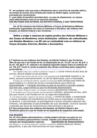 IV - em qualquer caso que exija o afastamento para o exercício de mandato eletivo,
seu tempo de serviço será contado para todos os efeitos legais, exceto para
promoção por merecimento;
V - para efeito de benefício previdenciário, no caso de afastamento, os valores
serão determinados como se no exercício estivesse.
DOS MILITARES DOS ESTADOS, DO DISTRITO FEDERAL E DOS TERRITÓRIOS
(Redação dada pela Emenda Constitucional nº 18, de 1998)
Art. 42 Os membros das Polícias Militares e Corpos de Bombeiros Militares,
instituições organizadas com base na hierarquia e disciplina, são militares dos
Estados, do Distrito Federal e dos Territórios. (Redação dada pela Emenda
Constitucional nº 18, de 1998)
Define o artigo a natureza do regime jurídico dos Policiais Militares e
dos Corpos de Bombeiros, estas instituições militares são subordinadas
aos Estados Membros e ao DF, não se confundindo com os militares da
Forças Armadas, Exército, Marinha e Aeronáutica.
§ 1º Aplicam-se aos militares dos Estados, do Distrito Federal e dos Territórios,
além do que vier a ser fixado em lei, as disposições do art. 14, § 8º; do art. 40, § 9º; e
do art. 142, §§ 2º e 3º, cabendo a lei estadual específica dispor sobre as matérias do
art. 142, § 3º, inciso X, sendo as patentes dos oficiais conferidas pelos respectivos
governadores. (Redação dada pela Emenda Constitucional nº 20, de 15/12/98)
Isso significa dizer que o militar é alistável e elegível; se contar menos de dez anos de
serviço, deverá afastar-se da atividade;
se contar mais de dez anos de serviço, será agregado pela autoridade superior e, se
eleito, passará automaticamente, no ato da diplomação, para a inatividade.
O tempo de contribuição federal, estadual ou municipal será contado para efeito de
aposentadoria e o tempo de serviço correspondente para efeito de
disponibilidade = (situação funcional na qual se encontra o servidor estável
que teve seu cargo extinto ou que foi declarado desnecessário
§ 2º - Não caberá "habeas-corpus" em relação a punições disciplinares militares.
§ 3º Os membros das Forças Armadas são denominados militares, aplicando-se-lhes, além
das que vierem a ser fixadas em lei, as seguintes disposições
X -a lei disporá sobre o ingresso nas Forças Armadas, os limites de idade, a estabilidade
e outras condições de transferência do militar para a inatividade, os direitos,
os deveres, a remuneração, as prerrogativas e outras situações especiais dos
militares, consideradas as peculiaridades de suas atividades, inclusive aquelas
cumpridas por força de compromissos internacionais e de guerra
§ 2º Aos pensionistas dos militares dos Estados, do Distrito Federal e dos
Territórios aplica-se o que for fixado em lei específica do respectivo ente estatal.
(Redação dada pela Emenda Constitucional nº 41, 19.12.2003)
DAS REGIÕES
Art. 43. Para efeitos administrativos, a União poderá articular sua ação em um
mesmo complexo geoeconômico e social, visando a seu desenvolvimento e à
redução das desigualdades regionais. Significado de Geoeconômico
adj. Relativo a, ou caracterizado por condições ou políticas influenciadas por fatores
geográficos, e que são internacionais em seus objetivos.
 