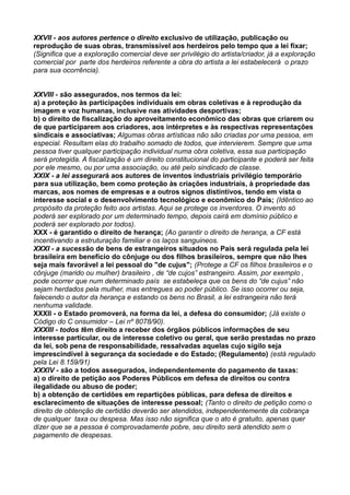 XXVII - aos autores pertence o direito exclusivo de utilização, publicação ou
reprodução de suas obras, transmissível aos herdeiros pelo tempo que a lei fixar;
(Significa que a exploração comercial deve ser privilégio do artista/criador, já a exploração
comercial por parte dos herdeiros referente a obra do artista a lei estabelecerá o prazo
para sua ocorrência).
XXVIII - são assegurados, nos termos da lei:
a) a proteção às participações individuais em obras coletivas e à reprodução da
imagem e voz humanas, inclusive nas atividades desportivas;
b) o direito de fiscalização do aproveitamento econômico das obras que criarem ou
de que participarem aos criadores, aos intérpretes e às respectivas representações
sindicais e associativas; Algumas obras artísticas não são criadas por uma pessoa, em
especial. Resultam elas do trabalho somado de todos, que intervierem. Sempre que uma
pessoa tiver qualquer participação individual numa obra coletiva, essa sua participação
será protegida. A fiscalização é um direito constitucional do participante e poderá ser feita
por ele mesmo, ou por uma associação, ou até pelo sindicado de classe.
XXIX - a lei assegurará aos autores de inventos industriais privilégio temporário
para sua utilização, bem como proteção às criações industriais, à propriedade das
marcas, aos nomes de empresas e a outros signos distintivos, tendo em vista o
interesse social e o desenvolvimento tecnológico e econômico do País; (Idêntico ao
propósito da proteção feito aos artistas. Aqui se protege os inventores. O invento só
poderá ser explorado por um determinado tempo, depois cairá em domínio público e
poderá ser explorado por todos).
XXX - é garantido o direito de herança; (Ao garantir o direito de herança, a CF está
incentivando a estruturação familiar e os laços sanguineos.
XXXI - a sucessão de bens de estrangeiros situados no País será regulada pela lei
brasileira em benefício do cônjuge ou dos filhos brasileiros, sempre que não lhes
seja mais favorável a lei pessoal do "de cujus"; (Protege a CF os filhos brasileiros e o
cônjuge (marido ou mulher) brasileiro , de “de cujos” estrangeiro. Assim, por exemplo ,
pode ocorrer que num determinado país se estabeleça que os bens do “de cujus” não
sejam herdados pela mulher, mas entregues ao poder público. Se isso ocorrer ou seja,
falecendo o autor da herança e estando os bens no Brasil, a lei estrangeira não terá
nenhuma validade.
XXXII - o Estado promoverá, na forma da lei, a defesa do consumidor; (Já existe o
Código do C onsumidor – Lei nº 8078/90).
XXXIII - todos têm direito a receber dos órgãos públicos informações de seu
interesse particular, ou de interesse coletivo ou geral, que serão prestadas no prazo
da lei, sob pena de responsabilidade, ressalvadas aquelas cujo sigilo seja
imprescindível à segurança da sociedade e do Estado; (Regulamento) (está regulado
pela Lei 8.159/91)
XXXIV - são a todos assegurados, independentemente do pagamento de taxas:
a) o direito de petição aos Poderes Públicos em defesa de direitos ou contra
ilegalidade ou abuso de poder;
b) a obtenção de certidões em repartições públicas, para defesa de direitos e
esclarecimento de situações de interesse pessoal; (Tanto o direito de petição como o
direito de obtenção de certidão deverão ser atendidos, independentemente da cobrança
de qualquer taxa ou despesa. Mas isso não significa que o ato é gratuito, apenas quer
dizer que se a pessoa é comprovadamente pobre, seu direito será atendido sem o
pagamento de despesas.
 