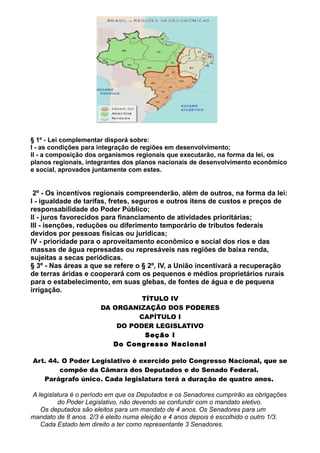 § 1º - Lei complementar disporá sobre:
I - as condições para integração de regiões em desenvolvimento;
II - a composição dos organismos regionais que executarão, na forma da lei, os
planos regionais, integrantes dos planos nacionais de desenvolvimento econômico
e social, aprovados juntamente com estes.
2º - Os incentivos regionais compreenderão, além de outros, na forma da lei:
I - igualdade de tarifas, fretes, seguros e outros itens de custos e preços de
responsabilidade do Poder Público;
II - juros favorecidos para financiamento de atividades prioritárias;
III - isenções, reduções ou diferimento temporário de tributos federais
devidos por pessoas físicas ou jurídicas;
IV - prioridade para o aproveitamento econômico e social dos rios e das
massas de água represadas ou represáveis nas regiões de baixa renda,
sujeitas a secas periódicas.
§ 3º - Nas áreas a que se refere o § 2º, IV, a União incentivará a recuperação
de terras áridas e cooperará com os pequenos e médios proprietários rurais
para o estabelecimento, em suas glebas, de fontes de água e de pequena
irrigação.
TÍTULO IV
DA ORGANIZAÇÃO DOS PODERES
CAPÍTULO I
DO PODER LEGISLATIVO
Seção I
Do Congresso Nacional
Art. 44. O Poder Legislativo é exercido pelo Congresso Nacional, que se
compõe da Câmara dos Deputados e do Senado Federal.
Parágrafo único. Cada legislatura terá a duração de quatro anos.
A legislatura é o período em que os Deputados e os Senadores cumprirão as obrigações
do Poder Legislativo, não devendo se confundir com o mandato eletivo.
Os deputados são eleitos para um mandato de 4 anos. Os Senadores para um
mandato de 8 anos. 2/3 é eleito numa eleição e 4 anos depois é escolhido o outro 1/3.
Cada Estado tem direito a ter como representante 3 Senadores.
 