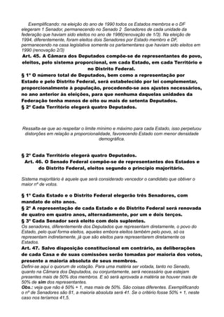 Exemplificando: na eleição do ano de 1990 todos os Estados membros e o DF
elegeram 1 Senador, permanecendo no Senado 2 Senadores de cada unidade da
federação que haviam sido eleitos no ano de 1986(renovação de 1/3). Na eleição de
1994, diferentemente, foram eleitos dois Senadores por Estado membro e DF,
permanecendo na casa legislativa somente os parlamentares que haviam sido eleitos em
1990 (renovação 2/3)
Art. 45. A Câmara dos Deputados compõe-se de representantes do povo,
eleitos, pelo sistema proporcional, em cada Estado, em cada Território e
no Distrito Federal.
§ 1º O número total de Deputados, bem como a representação por
Estado e pelo Distrito Federal, será estabelecido por lei complementar,
proporcionalmente à população, procedendo-se aos ajustes necessários,
no ano anterior às eleições, para que nenhuma daquelas unidades da
Federação tenha menos de oito ou mais de setenta Deputados.
§ 2º Cada Território elegerá quatro Deputados.
Ressalta-se que ao respeitar o limite mínimo e máximo para cada Estado, isso perpetuou
distorções em relação a proporcionalidade, favorecendo Estado com menor densidade
demográfica.
§ 2º Cada Território elegerá quatro Deputados.
Art. 46. O Senado Federal compõe-se de representantes dos Estados e
do Distrito Federal, eleitos segundo o princípio majoritário.
Sistema majoritário é aquele que será considerado vencedor o candidato que obtiver o
maior nº de votos.
§ 1º Cada Estado e o Distrito Federal elegerão três Senadores, com
mandato de oito anos.
§ 2º A representação de cada Estado e do Distrito Federal será renovada
de quatro em quatro anos, alternadamente, por um e dois terços.
§ 3º Cada Senador será eleito com dois suplentes.
Os senadores, diferentemente dos Deputados que representam diretamente, o povo do
Estado, pelo qual forma eleitos, aqueles embora eleitos também pelo povo, só os
representam indiretamente, já que são eleitos para representarem diretamente os
Estados.
Art. 47. Salvo disposição constitucional em contrário, as deliberações
de cada Casa e de suas comissões serão tomadas por maioria dos votos,
presente a maioria absoluta de seus membros.
Defini-se aqui o quorum de votação. Para uma matéria ser votada, tanto no Senado,
quanto na Câmara dos Deputados, ou conjuntamente, será necessário que estejam
presentes mais de 50% dos membros. E só será aprovada a matéria se houver mais de
50% de sim dos representantes.
Obs.: veja que não é 50% + 1, mas mais de 50%. São coisas diferentes. Exemplificando
o nº de Senadores são 81, a maioria absoluta será 41. Se o critério fosse 50% + 1, neste
caso nos teríamos 41,5.
 