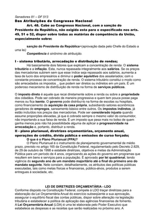 Senadores 81 – DF 513
Das Atribuições do Congresso Nacional
Art. 48. Cabe ao Congresso Nacional, com a sanção do
Presidente da República, não exigida esta para o especificado nos arts.
49, 51 e 52, dispor sobre todas as matérias de competência da União,
especialmente sobre:
sanção do Presidente da República=(aprovação dada pelo Chefe do Estado a
uma lei)
Competência é sinônimo de atribuição.
I - sistema tributário, arrecadação e distribuição de rendas;
Há basicamente dois fatores que explicam a concentração de renda: O sistema
tributário e a inflação. Esta, nunca repassada integralmente aos salários. Se os preços
das mercadorias subirem sem que esse índice seja repassado aos salários, aumenta a
taxa de lucro dos empresários e diminui o poder aquisitivo dos assalariados; com o
constante processo de concentração de renda. O sistema tributário constitui o modo como
são arrecadados os impostos _ que podem ser diretos ou indiretos em um país. É um
poderoso mecanismo de distribuição de renda na forma de serviços públicos.
O imposto direto é aquele que recai diretamente sobre a renda ou sobre a propriedade
dos cidadãos. Pode ser cobrado de maneira progressiva e quem tem pouca posse paga
menos ou fica isento. O governo pode distribui-lo na forma de escolas ou hospitais,
como financiamento da aquisição da casa própria, subsidiando setores econômicos
geradores de empregos, saneamento básico entre outros. Os impostos indiretos, já
estão incluídos nos preços das mercadorias. Pode ser considerado injusto quando
assume proporções elevadas, já que é cobrado sempre o mesmo valor do consumidor,
não importando a sua faixa de renda. É um imposto que pesa mais no bolso de quem
ganha menos pois não há possibilidade alguma de aplicar a progressividade na
arrecadação e, portanto, distribuir a renda.
II - plano plurianual, diretrizes orçamentárias, orçamento anual,
operações de crédito, dívida pública e emissões de curso forçado;
O que é o Plano Plurianual (PPA)?
O Plano Plurianual é o instrumento de planejamento governamental de médio
prazo, previsto no artigo 165 da Constituição Federal, regulamentado pelo Decreto 2.829,
de 29 de outubro de 1998 e estabele diretrizes, objetivos e metas da Administração
Pública para um período de 4 anos, organizando as ações do governo em programas que
resultem em bens e serviços para a população. É aprovado por lei quadrienal, tendo
vigência do segundo ano de um mandato majoritário até o final do primeiro ano do
mandato seguinte. Nele constam, detalhadamente, os atributos das políticas públicas
executadas, tais como metas físicas e financeiras, público-alvos, produtos a serem
entregues à sociedade, etc.
LEI DE DIRETRIZES ORÇAMENTÁRIA - LDO
Conforme disposto na Constituição Federal, compete à LDO traçar diretrizes para a
elaboração da Lei Orçamentária Anual do exercício subseqüente a sua aprovação,
assegurar o equilíbrio fiscal das contas públicas, dispor sobre alteração na legislação
tributária e estabelecer a política de aplicação das agências financeiras de fomento.
A Lei Orçamentária Anual (LOA) é uma lei elaborada pelo Poder Executivo que
estabelece as despesas e as receitas que serão realizadas no próximo ano. A
 