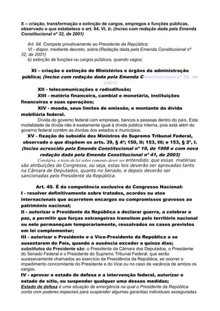 X – criação, transformação e extinção de cargos, empregos e funções públicas,
observado o que estabelece o art. 84, VI, b; (Inciso com redação dada pela Emenda
Constitucional nº 32, de 2001)
Art. 84. Compete privativamente ao Presidente da República:
VI - dispor, mediante decreto, sobre:(Redação dada pela Emenda Constitucional nº
32, de 2001)
b) extinção de funções ou cargos públicos, quando vagos;
XI – criação e extinção de Ministérios e órgãos da administração
pública; (Inciso com redação dada pela Emenda Constitucional nº 32, de
2001)
XII - telecomunicações e radiodifusão;
XIII - matéria financeira, cambial e monetária, instituições
financeiras e suas operações;
XIV - moeda, seus limites de emissão, e montante da dívida
mobiliária federal.
Dívida do governo federal com empresas, bancos e pessoas dentro do país. Esta
modalidade de dívida não é exatamente igual à dívida pública interna, pois está além do
governo federal contém as dívidas dos estados e municípios.
XV - fixação do subsídio dos Ministros do Supremo Tribunal Federal,
observado o que dispõem os arts. 39, § 4º; 150, II; 153, III; e 153, § 2º, I.
(Inciso acrescido pela Emenda Constitucional nº 19, de 1998 e com nova
redação dada pela Emenda Constitucional nº 41, de 2003)
Corolário, o texto de lei sobre comento dever ser entendido: que essas matérias
são atribuições do Congresso, ou seja, estas leis deverão ser aprovadas tanto
na Câmara de Deputados, quanto no Senado, e depois deverão ser
sancionadas pelo Presidente da República.
Art. 49. É da competência exclusiva do Congresso Nacional:
I - resolver definitivamente sobre tratados, acordos ou atos
internacionais que acarretem encargos ou compromissos gravosos ao
patrimônio nacional;
II - autorizar o Presidente da República a declarar guerra, a celebrar a
paz, a permitir que forças estrangeiras transitem pelo território nacional
ou nele permaneçam temporariamente, ressalvados os casos previstos
em lei complementar;
III - autorizar o Presidente e o Vice-Presidente da República a se
ausentarem do País, quando a ausência exceder a quinze dias;
substitutos do Presidente são: o Presidente da Câmara dos Deputados, o Presidente
do Senado Federal e o Presidente do Supremo Tribunal Federal, que serão
sucessivamente chamados ao exercício da Presidência da República, se ocorrer o
impedimento concomitante do Presidente e do Vice ou no caso de vacância de ambos os
cargos.
IV - aprovar o estado de defesa e a intervenção federal, autorizar o
estado de sítio, ou suspender qualquer uma dessas medidas;
Estado de defesa é uma situação de emergência na qual o Presidente da República
conta com poderes especiais para suspender algumas garantias individuais asseguradas
 