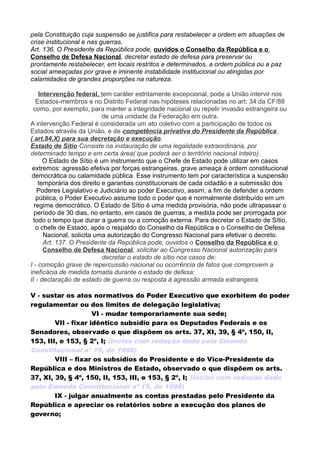 pela Constituição cuja suspensão se justifica para restabelecer a ordem em situações de
crise institucional e nas guerras.
Art. 136. O Presidente da República pode, ouvidos o Conselho da República e o
Conselho de Defesa Nacional, decretar estado de defesa para preservar ou
prontamente restabelecer, em locais restritos e determinados, a ordem pública ou a paz
social ameaçadas por grave e iminente instabilidade institucional ou atingidas por
calamidades de grandes proporções na natureza.
Intervenção federal, tem caráter estritamente excepcional, pode a União intervir nos
Estados-membros e no Distrito Federal nas hipóteses relacionadas no art. 34 da CF/88
como, por exemplo, para manter a integridade nacional ou repelir invasão estrangeira ou
de uma unidade da Federação em outra.
A intervenção Federal é considerada um ato coletivo com a participação de todos os
Estados através da União, e de competência privativa do Presidente da República
( art.84,X) para sua decretação e execução.
Estado de Sítio Consiste na instauração de uma legalidade extraordinária, por
determinado tempo e em certa área( que poderá ser o território nacional inteiro).
O Estado de Sítio é um instrumento que o Chefe de Estado pode utilizar em casos
extremos: agressão efetiva por forças estrangeiras, grave ameaça à ordem constitucional
democrática ou calamidade pública. Esse instrumento tem por característica a suspensão
temporária dos direito e garantias constitucionais de cada cidadão e a submissão dos
Poderes Legislativo e Judiciário ao poder Executivo, assim, a fim de defender a ordem
pública, o Poder Executivo assume todo o poder que é normalmente distribuído em um
regime democrático. O Estado de Sítio é uma medida provisória, não pode ultrapassar o
período de 30 dias, no entanto, em casos de guerras, a medida pode ser prorrogada por
todo o tempo que durar a guerra ou a comoção externa. Para decretar o Estado de Sítio,
o chefe de Estado, após o respaldo do Conselho da República e o Conselho de Defesa
Nacional, solicita uma autorização do Congresso Nacional para efetivar o decreto.
Art. 137. O Presidente da República pode, ouvidos o Conselho da República e o
Conselho de Defesa Nacional, solicitar ao Congresso Nacional autorização para
decretar o estado de sítio nos casos de:
I - comoção grave de repercussão nacional ou ocorrência de fatos que comprovem a
ineficácia de medida tomada durante o estado de defesa;
II - declaração de estado de guerra ou resposta à agressão armada estrangeira.
V - sustar os atos normativos do Poder Executivo que exorbitem do poder
regulamentar ou dos limites de delegação legislativa;
VI - mudar temporariamente sua sede;
VII - fixar idêntico subsídio para os Deputados Federais e os
Senadores, observado o que dispõem os arts. 37, XI, 39, § 4º, 150, II,
153, III, e 153, § 2º, I; (Inciso com redação dada pela Emenda
Constitucional nº 19, de 1998)
VIII – fixar os subsídios do Presidente e do Vice-Presidente da
República e dos Ministros de Estado, observado o que dispõem os arts.
37, XI, 39, § 4º, 150, II, 153, III, e 153, § 2º, I; (Inciso com redação dada
pela Emenda Constitucional nº 19, de 1998)
IX - julgar anualmente as contas prestadas pelo Presidente da
República e apreciar os relatórios sobre a execução dos planos de
governo;
 
