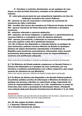 X - fiscalizar e controlar, diretamente, ou por qualquer de suas
Casas, os atos do Poder Executivo, incluídos os da administração
indireta;
XI - zelar pela preservação de sua competência legislativa em face da
atribuição normativa dos outros Poderes;
XII - apreciar os atos de concessão e renovação de concessão de
emissoras de rádio e televisão;
XIII - escolher dois terços dos membros do Tribunal de Contas da União;
XIV - aprovar iniciativas do Poder Executivo referentes a atividades
nucleares;
XV - autorizar referendo e convocar plebiscito;
XVI - autorizar, em terras indígenas, a exploração e o aproveitamento de
recursos hídricos e a pesquisa e lavra de riquezas minerais;
XVII - aprovar, previamente, a alienação ou concessão de terras públicas
com área superior a dois mil e quinhentos hectares.
Art. 50. A Câmara dos Deputados e o Senado Federal, ou qualquer de
suas Comissões, poderão convocar Ministro de Estado ou quaisquer
titulares de órgãos diretamente subordinados à Presidência da
República para prestarem, pessoalmente, informações sobre assunto
previamente determinado, importando crime de responsabilidade a
ausência sem justificação adequada. (“Caput” do artigo com redação
dada pela Emenda Constitucional de Revisão nº 2, de 1994)
Esta é outra forma de fiscalizar e controlar as atividades dos membros do Executivo.
§ 1º Os Ministros de Estado poderão comparecer ao Senado Federal, à
Câmara dos Deputados ou a qualquer de suas comissões, por sua
iniciativa e mediante entendimentos com a Mesa respectiva, para expor
assunto de relevância de seu Ministério.
Esta é uma válvula, para que o Ministro de Estado consiga alguma aprovação.
§ 2º As Mesas da Câmara dos Deputados e do Senado Federal poderão
encaminhar pedidos escritos de informação a Ministros de Estado ou a
qualquer das pessoas referidas no caput deste artigo, importando em
crime de responsabilidade a recusa, ou o não atendimento, no prazo de
trinta dias, bem como a prestação de informações falsas. (Parágrafo
com redação dada pela Emenda Constitucional de Revisão nº 2, de 1994)
Comentário
Importa em salientar que aqui não trata-se de pedido e sim de ordem, sob pena de o não
cumprimento, estar cometendo crime de responsabilidade.
Art. 92. São órgãos do Poder Judiciário:
I - o Supremo Tribunal Federal;
I-A o Conselho Nacional de Justiça; (Incluído pela Emenda
Constitucional nº 45, de 2004)
 