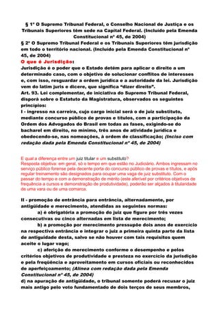 § 1º O Supremo Tribunal Federal, o Conselho Nacional de Justiça e os
Tribunais Superiores têm sede na Capital Federal. (Incluído pela Emenda
Constitucional nº 45, de 2004)
§ 2º O Supremo Tribunal Federal e os Tribunais Superiores têm jurisdição
em todo o território nacional. (Incluído pela Emenda Constitucional nº
45, de 2004)
O que é Jurisdição:
Jurisdição é o poder que o Estado detém para aplicar o direito a um
determinado caso, com o objetivo de solucionar conflitos de interesses
e, com isso, resguardar a ordem jurídica e a autoridade da lei. Jurisdição
vem do latim juris e dicere, que significa “dizer direito”.
Art. 93. Lei complementar, de iniciativa do Supremo Tribunal Federal,
disporá sobre o Estatuto da Magistratura, observados os seguintes
princípios:
I - ingresso na carreira, cujo cargo inicial será o de juiz substituto,
mediante concurso público de provas e títulos, com a participação da
Ordem dos Advogados do Brasil em todas as fases, exigindo-se do
bacharel em direito, no mínimo, três anos de atividade jurídica e
obedecendo-se, nas nomeações, à ordem de classificação; (Inciso com
redação dada pela Emenda Constitucional nº 45, de 2004)
E qual a diferença entre um juiz titular e um substituto?
Resposta objetiva: em geral, só o tempo em que estão no Judiciário. Ambos ingressam no
serviço público forense pela decente porta do concurso público de provas e títulos, e após
regular treinamento são designados para ocupar uma vaga de juiz substituto. Com o
passar do tempo e com a demonstração de mérito (este aferível por critérios objetivos de
frequência a cursos e demonstração de produtividade), poderão ser alçados à titularidade
de uma vara ou de uma comarca.
II - promoção de entrância para entrância, alternadamente, por
antigüidade e merecimento, atendidas as seguintes normas:
a) é obrigatória a promoção do juiz que figure por três vezes
consecutivas ou cinco alternadas em lista de merecimento;
b) a promoção por merecimento pressupõe dois anos de exercício
na respectiva entrância e integrar o juiz a primeira quinta parte da lista
de antiguidade desta, salvo se não houver com tais requisitos quem
aceite o lugar vago;
c) aferição do merecimento conforme o desempenho e pelos
critérios objetivos de produtividade e presteza no exercício da jurisdição
e pela freqüência e aproveitamento em cursos oficiais ou reconhecidos
de aperfeiçoamento; (Alínea com redação dada pela Emenda
Constitucional nº 45, de 2004)
d) na apuração de antigüidade, o tribunal somente poderá recusar o juiz
mais antigo pelo voto fundamentado de dois terços de seus membros,
 