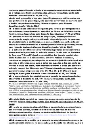 conforme procedimento próprio, e assegurada ampla defesa, repetindo-
se a votação até fixar-se a indicação; (Alínea com redação dada pela
Emenda Constitucional nº 45, de 2004)
e) não será promovido o juiz que, injustificadamente, retiver autos em
seu poder além do prazo legal, não podendo devolvê-los ao cartório sem
o devido despacho ou decisão; (Alínea acrescida pela Emenda
Constitucional nº 45, de 2004)
III - o acesso aos tribunais de segundo grau far-se-á por antigüidade e
merecimento, alternadamente, apurados na última ou única entrância;
(Inciso com redação dada pela Emenda Constitucional nº 45, de 2004)
IV - previsão de cursos oficiais de preparação, aperfeiçoamento e
promoção de magistrados, constituindo etapa obrigatória do processo
de vitaliciamento a participação em curso oficial ou reconhecido por
escola nacional de formação e aperfeiçoamento de magistrados; (Inciso
com redação dada pela Emenda Constitucional nº 45, de 2004)
V - o subsídio dos Ministros dos Tribunais Superiores corresponderá a
noventa e cinco por cento do subsídio mensal fixado para os Ministros
do Supremo Tribunal Federal e os subsídios dos demais magistrados
serão fixados em lei e escalonados, em nível federal e estadual,
conforme as respectivas categorias da estrutura judiciária nacional, não
podendo a diferença entre uma e outra ser superior a dez por cento ou
inferior a cinco por cento, nem exceder a noventa e cinco por cento do
subsídio mensal dos Ministros dos Tribunais Superiores, obedecido, em
qualquer caso, o disposto nos arts. 37, XI, e 39, § 4º; (Inciso com
redação dada pela Emenda Constitucional nº 19, de 1998)
VI - a aposentadoria dos magistrados e a pensão de seus dependentes
observarão o disposto no art. 40; (Inciso com redação dada pela
Emenda Constitucional nº 20, de 1998)
Art. 40. Aos servidores titulares de cargos efetivos da União, dos Estados, do Distrito
Federal e dos Municípios, incluídas suas autarquias e fundações, é assegurado regime
de previdência de caráter contributivo e solidário, mediante contribuição do respectivo
ente público, dos servidores ativos e inativos e dos pensionistas, observados critérios que
preservem o equilíbrio financeiro e atuarial e o disposto neste artigo. (“Caput” do artigo
com redação dada pela Emenda Constitucional nº 41, de 2003)
VII - o juiz titular residirá na respectiva comarca, salvo autorização do
tribunal; (Inciso com redação dada pela Emenda Constitucional nº 45, de
2004)
VIII - o ato de remoção, disponibilidade e aposentadoria do magistrado,
por interesse público, fundar-se-á em decisão por voto da maioria
absoluta do respectivo tribunal ou do Conselho Nacional de Justiça,
assegurada ampla defesa; (Inciso com redação dada pela Emenda
Constitucional nº 45, de 2004)
VIII-A - a remoção a pedido ou a permuta de magistrados de comarca de
igual entrância atenderá, no que couber, ao disposto nas alíneas a, b, c e
 