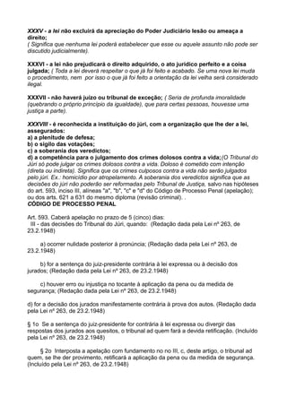 XXXV - a lei não excluirá da apreciação do Poder Judiciário lesão ou ameaça a
direito;
( Significa que nenhuma lei poderá estabelecer que esse ou aquele assunto não pode ser
discutido judicialmente).
XXXVI - a lei não prejudicará o direito adquirido, o ato jurídico perfeito e a coisa
julgada; ( Toda a lei deverá respeitar o que já foi feito e acabado. Se uma nova lei muda
o procedimento, nem por isso o que já foi feito a orientação da lei velha será considerado
ilegal.
XXXVII - não haverá juízo ou tribunal de exceção; ( Seria de profunda imoralidade
(quebrando o próprio princípio da igualdade), que para certas pessoas, houvesse uma
justiça a parte).
XXXVIII - é reconhecida a instituição do júri, com a organização que lhe der a lei,
assegurados:
a) a plenitude de defesa;
b) o sigilo das votações;
c) a soberania dos veredictos;
d) a competência para o julgamento dos crimes dolosos contra a vida;(O Tribunal do
Júri só pode julgar os crimes dolosos contra a vida. Doloso é cometido com intenção
(direta ou indireta). Significa que os crimes culposos contra a vida não serão julgados
pelo júri. Ex.: homicídio por atropelamento. A soberania dos veredictos significa que as
decisões do júri não poderão ser reformadas pelo Tribunal de Justiça, salvo nas hipóteses
do art. 593, inciso III, alíneas "a", "b", "c" e "d" do Código de Processo Penal (apelação);
ou dos arts. 621 a 631 do mesmo diploma (revisão criminal). .
CÓDIGO DE PROCESSO PENAL
Art. 593. Caberá apelação no prazo de 5 (cinco) dias:
III - das decisões do Tribunal do Júri, quando: (Redação dada pela Lei nº 263, de
23.2.1948)
a) ocorrer nulidade posterior à pronúncia; (Redação dada pela Lei nº 263, de
23.2.1948)
b) for a sentença do juiz-presidente contrária à lei expressa ou à decisão dos
jurados; (Redação dada pela Lei nº 263, de 23.2.1948)
c) houver erro ou injustiça no tocante à aplicação da pena ou da medida de
segurança; (Redação dada pela Lei nº 263, de 23.2.1948)
d) for a decisão dos jurados manifestamente contrária à prova dos autos. (Redação dada
pela Lei nº 263, de 23.2.1948)
§ 1o Se a sentença do juiz-presidente for contrária à lei expressa ou divergir das
respostas dos jurados aos quesitos, o tribunal ad quem fará a devida retificação. (Incluído
pela Lei nº 263, de 23.2.1948)
§ 2o Interposta a apelação com fundamento no no III, c, deste artigo, o tribunal ad
quem, se Ihe der provimento, retificará a aplicação da pena ou da medida de segurança.
(Incluído pela Lei nº 263, de 23.2.1948)
 