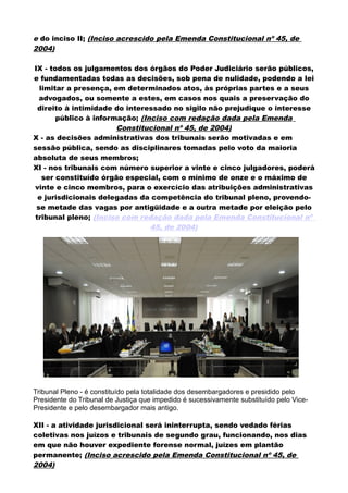 e do inciso II; (Inciso acrescido pela Emenda Constitucional nº 45, de
2004)
IX - todos os julgamentos dos órgãos do Poder Judiciário serão públicos,
e fundamentadas todas as decisões, sob pena de nulidade, podendo a lei
limitar a presença, em determinados atos, às próprias partes e a seus
advogados, ou somente a estes, em casos nos quais a preservação do
direito à intimidade do interessado no sigilo não prejudique o interesse
público à informação; (Inciso com redação dada pela Emenda
Constitucional nº 45, de 2004)
X - as decisões administrativas dos tribunais serão motivadas e em
sessão pública, sendo as disciplinares tomadas pelo voto da maioria
absoluta de seus membros;
XI - nos tribunais com número superior a vinte e cinco julgadores, poderá
ser constituído órgão especial, com o mínimo de onze e o máximo de
vinte e cinco membros, para o exercício das atribuições administrativas
e jurisdicionais delegadas da competência do tribunal pleno, provendo-
se metade das vagas por antigüidade e a outra metade por eleição pelo
tribunal pleno; (Inciso com redação dada pela Emenda Constitucional nº
45, de 2004)
Tribunal Pleno - é constituído pela totalidade dos desembargadores e presidido pelo
Presidente do Tribunal de Justiça que impedido é sucessivamente substituído pelo Vice-
Presidente e pelo desembargador mais antigo.
XII - a atividade jurisdicional será ininterrupta, sendo vedado férias
coletivas nos juízos e tribunais de segundo grau, funcionando, nos dias
em que não houver expediente forense normal, juízes em plantão
permanente; (Inciso acrescido pela Emenda Constitucional nº 45, de
2004)
 