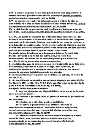 XIII - o número de juízes na unidade jurisdicional será proporcional à
efetiva demanda judicial e à respectiva população; (Inciso acrescido
pela Emenda Constitucional nº 45, de 2004)
XIV - os servidores receberão delegação para a prática de atos de
administração e atos de mero expediente sem caráter decisório; (Inciso
acrescido pela Emenda Constitucional nº 45, de 2004)
XV - a distribuição de processos será imediata, em todos os graus de
jurisdição. (Inciso acrescido pela Emenda Constitucional nº 45, de 2004)
Art. 94. Um quinto dos lugares dos Tribunais Regionais Federais, dos
tribunais dos Estados, e do Distrito Federal e Territórios será composto
de membros do Ministério Público, com mais de dez anos de carreira, e
de advogados de notório saber jurídico e de reputação ilibada, com mais
de dez anos de efetiva atividade profissional, indicados em lista sêxtupla
pelos órgãos de representação das respectivas classes.
Parágrafo único. Recebidas as indicações, o tribunal formará lista
tríplice, enviando-a ao Poder Executivo, que, nos vinte dias
subseqüentes, escolherá um de seus integrantes para nomeação.
Art. 95. Os juízes gozam das seguintes garantias:
I - vitaliciedade, que, no primeiro grau, só será adquirida após dois anos
de exercício, dependendo a perda do cargo, nesse período, de
deliberação do tribunal a que o juiz estiver vinculado e, nos demais
casos, de sentença judicial transitada em julgado;
II - inamovibilidade, salvo por motivo de interesse público, na forma do
art. 93, VIII;
III - irredutibilidade de subsídio, ressalvado o disposto nos arts. 37, X e
XI, 39, § 4º, 150, II, 153, III, e 153, § 2º, I. (Inciso com redação dada
pela Emenda Constitucional nº 19, de 1998)
Parágrafo único. Aos juízes é vedado:
I - exercer, ainda que em disponibilidade, outro cargo ou função,
salvo uma de magistério;
II - receber, a qualquer título ou pretexto, custas ou participação
em processo;
III - dedicar-se a atividade político-partidária.
IV - receber, a qualquer título ou pretexto, auxílios ou
contribuições de pessoas físicas, entidades públicas ou privadas,
ressalvadas as exceções previstas em lei; (Inciso acrescido pela
Emenda Constitucional nº 45, de 2004)
V - exercer a advocacia no juízo ou tribunal do qual se afastou,
antes de decorridos três anos do afastamento do cargo por
aposentadoria ou exoneração. (Inciso acrescido pela Emenda
Constitucional nº 45, de 2004)
 