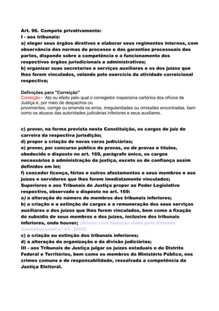 Art. 96. Compete privativamente:
I - aos tribunais:
a) eleger seus órgãos diretivos e elaborar seus regimentos internos, com
observância das normas de processo e das garantias processuais das
partes, dispondo sobre a competência e o funcionamento dos
respectivos órgãos jurisdicionais e administrativos;
b) organizar suas secretarias e serviços auxiliares e os dos juízos que
lhes forem vinculados, velando pelo exercício da atividade correicional
respectiva;
Definições para "Correição"
Correição - Ato ou efeito pelo qual o corregedor inspeciona cartórios dos ofícios de
Justiça e, por meio de despachos ou
provimentos, corrige ou emenda os erros, irregularidades ou omissões encontradas, bem
como os abusos das autoridades judiciárias inferiores e seus auxiliares.
c) prover, na forma prevista nesta Constituição, os cargos de juiz de
carreira da respectiva jurisdição;
d) propor a criação de novas varas judiciárias;
e) prover, por concurso público de provas, ou de provas e títulos,
obedecido o disposto no art. 169, parágrafo único, os cargos
necessários à administração da justiça, exceto os de confiança assim
definidos em lei;
f) conceder licença, férias e outros afastamentos a seus membros e aos
juízes e servidores que lhes forem imediatamente vinculados;
Superiores e aos Tribunais de Justiça propor ao Poder Legislativo
respectivo, observado o disposto no art. 169:
a) a alteração do número de membros dos tribunais inferiores;
b) a criação e a extinção de cargos e a remuneração dos seus serviços
auxiliares e dos juízos que lhes forem vinculados, bem como a fixação
do subsídio de seus membros e dos juízes, inclusive dos tribunais
inferiores, onde houver; (Alínea com redação dada pela Emenda
Constitucional nº 41, 2003)
c) a criação ou extinção dos tribunais inferiores;
d) a alteração da organização e da divisão judiciárias;
III - aos Tribunais de Justiça julgar os juízes estaduais e do Distrito
Federal e Territórios, bem como os membros do Ministério Público, nos
crimes comuns e de responsabilidade, ressalvada a competência da
Justiça Eleitoral.
 