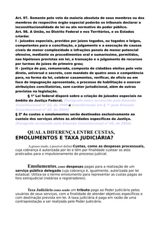 Art. 97. Somente pelo voto da maioria absoluta de seus membros ou dos
membros do respectivo órgão especial poderão os tribunais declarar a
inconstitucionalidade de lei ou ato normativo do poder público.
Art. 98. A União, no Distrito Federal e nos Territórios, e os Estados
criarão:
I - juizados especiais, providos por juízes togados, ou togados e leigos,
competentes para a conciliação, o julgamento e a execução de causas
cíveis de menor complexidade e infrações penais de menor potencial
ofensivo, mediante os procedimentos oral e sumaríssimo, permitidos,
nas hipóteses previstas em lei, a transação e o julgamento de recursos
por turmas de juízes de primeiro grau;
II - justiça de paz, remunerada, composta de cidadãos eleitos pelo voto
direto, universal e secreto, com mandato de quatro anos e competência
para, na forma da lei, celebrar casamentos, verificar, de ofício ou em
face de impugnação apresentada, o processo de habilitação e exercer
atribuições conciliatórias, sem caráter jurisdicional, além de outras
previstas na legislação.
§ 1º Lei federal disporá sobre a criação de juizados especiais no
âmbito da Justiça Federal. (Parágrafo único acrescido pela Emenda
Constitucional nº 22, de 1999 e transformado em § 1º pela Emenda
Constitucional nº 45, de 2004)
§ 2º As custas e emolumentos serão destinados exclusivamente ao
custeio dos serviços afetos às atividades específicas da Justiça.
(Parágrafo acrescido pela Emenda Constitucional nº 45, de 2004)
QUALA DIFERENÇA ENTRE CUSTAS,
EMOLUMENTOS E TAXA JUDICIÁRIA?
A grosso modo, é possível definir:Custas, como as despesas processuais,
cuja cobrança é autorizada por lei e têm por finalidade custear os atos
praticados para o impulsionamento do processo judicial.
Emolumentos, como despesas pagas para a realização de um
serviço público delegado cuja cobrança é, igualmente, autorizada por lei
estadual. Utiliza-se o termo emolumento para representar as custas pagas ao
foro extrajudicial (notários e registradores).
Taxa Judiciária como sendo um tributo pago ao Poder Judiciário pelos
usuários de seus serviços, com a finalidade de atender objetivos específicos e
com destinação prevista em lei. A taxa judiciária é paga em razão de uma
contraprestação a ser realizada pelo Poder Judiciário.
 