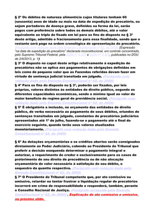 § 2º Os débitos de natureza alimentícia cujos titulares tenham 60
(sessenta) anos de idade ou mais na data de expedição do precatório, ou
sejam portadores de doença grave, definidos na forma da lei, serão
pagos com preferência sobre todos os demais débitos, até o valor
equivalente ao triplo do fixado em lei para os fins do disposto no § 3º
deste artigo, admitido o fracionamento para essa finalidade, sendo que o
restante será pago na ordem cronológica de apresentação do precatório.
(Parágrafo com redação dada pela Emenda Constitucional nº 62, de 2009) (Expressão
“na data de expedição do precatório” declarada inconstitucional, em controle concentrado,
pelo Supremo Tribunal Federal, pela ADIN nº 4.357 e ADIN nº 4.425, publicadas no DOU
de 2/4/2013, p. 1)
§ 3º O disposto no caput deste artigo relativamente à expedição de
precatórios não se aplica aos pagamentos de obrigações definidas em
leis como de pequeno valor que as Fazendas referidas devam fazer em
virtude de sentença judicial transitada em julgado. (Parágrafo com
redação dada pela Emenda Constitucional nº 62, de 2009)
§ 4º Para os fins do disposto no § 3º, poderão ser fixados, por leis
próprias, valores distintos às entidades de direito público, segundo as
diferentes capacidades econômicas, sendo o mínimo igual ao valor do
maior benefício do regime geral de previdência social. (Parágrafo com
redação dada pela Emenda Constitucional nº 62, de 2009)
§ 5º É obrigatória a inclusão, no orçamento das entidades de direito
público, de verba necessária ao pagamento de seus débitos, oriundos de
sentenças transitadas em julgado, constantes de precatórios judiciários
apresentados até 1º de julho, fazendo-se o pagamento até o final do
exercício seguinte, quando terão seus valores atualizados
monetariamente. (Parágrafo com redação dada pela Emenda
Constitucional nº 62, de 2009)
§ 6º As dotações orçamentárias e os créditos abertos serão consignados
diretamente ao Poder Judiciário, cabendo ao Presidente do Tribunal que
proferir a decisão exequenda determinar o pagamento integral e
autorizar, a requerimento do credor e exclusivamente para os casos de
preterimento de seu direito de precedência ou de não alocação
orçamentária do valor necessário à satisfação do seu débito, o
sequestro da quantia respectiva. (Parágrafo com redação dada pela
Emenda Constitucional nº 62, de 2009)
§ 7º O Presidente do Tribunal competente que, por ato comissivo ou
omissivo, retardar ou tentar frustrar a liquidação regular de precatórios
incorrerá em crime de responsabilidade e responderá, também, perante
o Conselho Nacional de Justiça. (Parágrafo acrescido pela Emenda
Constitucional nº 62, de 2009) . Explicação de ato comissivo e omissivo,
no próximo slide.
 