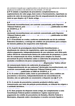 ato comissivo é aquele que o agente pratica o ato através de uma ação;já ato omissivo é
aquele que se pratica o ato através de uma omissão, um não agir
§ 8º É vedada a expedição de precatórios complementares ou
suplementares de valor pago, bem como o fracionamento, repartição ou
quebra do valor da execução para fins de enquadramento de parcela do
total ao que dispõe o § 3º deste artigo. (Parágrafo acrescido pela
Emenda Constitucional nº 62, de 2009)
§ 9º (Parágrafo acrescido pela Emenda Constitucional nº 62, de 2009, e
declarado inconstitucional, em controle concentrado, pelo Supremo
Tribunal Federal, pela ADIN nº 4.357 e ADIN nº 4.425, publicadas no DOU
de 2/4/2013, p. 1)
§ 10. (Parágrafo acrescido pela Emenda Constitucional nº 62, de 2009, e
declarado inconstitucional, em controle concentrado, pelo Supremo
Tribunal Federal, pela ADIN nº 4.357 e ADIN nº 4.425, publicadas no DOU
de 2/4/2013, p. 1)
§ 11. É facultada ao credor, conforme estabelecido em lei da entidade
federativa devedora, a entrega de créditos em precatórios para compra
de imóveis públicos do respectivo ente federado. (Parágrafo acrescido
pela Emenda Constitucional nº 62, de 2009)
§ 12. A partir da promulgação desta Emenda Constitucional, a
atualização de valores de requisitórios, após sua expedição, até o
efetivo pagamento, independentemente de sua natureza, será feita pelo
índice oficial de remuneração básica da caderneta de poupança, e, para
fins de compensação da mora, incidirão juros simples no mesmo
percentual de juros incidentes sobre a caderneta de poupança, ficando
excluída a incidência de juros compensatórios. (Parágrafo acrescido
pela Emenda Constitucional nº 62, de 2009) (Expressões “índice oficial
de remuneração básica da caderneta de poupança” e
“independentemente de sua natureza” declaradas inconstitucionais, em
controle concentrado, pelo Supremo Tribunal Federal, pela ADIN nº 4.357
e ADIN nº 4.425, publicadas no DOU de 2/4/2013, p. 1)
§ 13. O credor poderá ceder, total ou parcialmente, seus créditos em
precatórios a terceiros, independentemente da concordância do
devedor, não se aplicando ao cessionário o disposto nos §§ 2º e 3º.
(Parágrafo acrescido pela Emenda Constitucional nº 62, de 2009)
§ 14. A cessão de precatórios somente produzirá efeitos após
comunicação, por meio de petição protocolizada, ao tribunal de origem e
à entidade devedora. (Parágrafo acrescido pela Emenda Constitucional
nº 62, de 2009)
§ 15. Sem prejuízo do disposto neste artigo, lei complementar a esta
Constituição Federal poderá estabelecer regime especial para
pagamento de crédito de precatórios de Estados, Distrito Federal e
Municípios, dispondo sobre vinculações à receita corrente líquida e
 