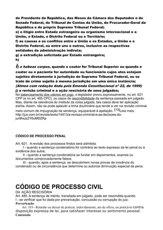 do Presidente da República, das Mesas da Câmara dos Deputados e do
Senado Federal, do Tribunal de Contas da União, do Procurador-Geral da
República e do próprio Supremo Tribunal Federal;
e) o litígio entre Estado estrangeiro ou organismo internacional e a
União, o Estado, o Distrito Federal ou o Território;
f) as causas e os conflitos entre a União e os Estados, a União e o
Distrito Federal, ou entre uns e outros, inclusive as respectivas
entidades da administração indireta;
g) a extradição solicitada por Estado estrangeiro;
h)
i) o habeas corpus, quando o coator for Tribunal Superior ou quando o
coator ou o paciente for autoridade ou funcionário cujos atos estejam
sujeitos diretamente à jurisdição do Supremo Tribunal Federal, ou se
trate de crime sujeito à mesma jurisdição em uma única instância;
(Alínea com redação dada pela Emenda Constitucional nº 22, de 1999)
j) a revisão criminal e a ação rescisória de seus julgados;
No balanceamento dos valores em jogo, o legislador previu expressamente, no art. 621
CPP (e no art. 485 CPC), os casos de rescindibilidade da sentença passada em julgado.
Mas, diante da relevância do instituto da coisa julgada, tais casos deve ter aplicação
estrita. Assim, não se pode aplaudir a linha doutrinária que tende a ver na revisão criminal
meio comum de impugnação da sentença, equiparável à apelação. [13]Leia mais:
http://jus.com.br/revista/texto/14913/a-revisao-criminal-e-as-decisoes-do-
juri#ixzz2Y6oMDZRp
CÓDICO DE PROCESSO PENAL
Art. 621. A revisão dos processos findos será admitida:
I - quando a sentença condenatória for contrária ao texto expresso da lei penal ou à
evidência dos autos;
II - quando a sentença condenatória se fundar em depoimentos, exames ou
documentos comprovadamente falsos;
III - quando, após a sentença, se descobrirem novas provas de inocência do
condenado ou de circunstância que determine ou autorize diminuição especial da pena.
CÓDIGO DE PROCESSO CIVIL
DA AÇÃO RESCISÓRIA
Art. 485. A sentença de mérito, transitada em julgado, pode ser rescindida quando:
I - se verificar que foi dada por prevaricação, concussão ou corrupção do juiz;
Prevaricação
Art. 319 - Retardar ou deixar de praticar, indevidamente, ato de ofício, ou praticá-lo contra
disposição expressa de lei, para satisfazer interesse ou sentimento pessoal:
Concussão
 