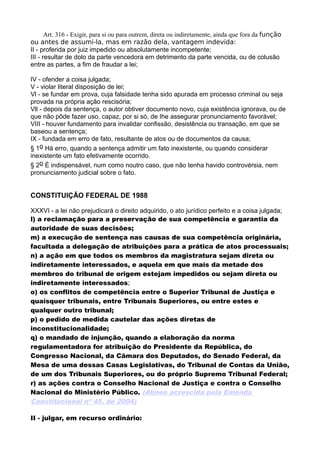 Art. 316 - Exigir, para si ou para outrem, direta ou indiretamente, ainda que fora da função
ou antes de assumi-la, mas em razão dela, vantagem indevida:
II - proferida por juiz impedido ou absolutamente incompetente;
III - resultar de dolo da parte vencedora em detrimento da parte vencida, ou de colusão
entre as partes, a fim de fraudar a lei;
IV - ofender a coisa julgada;
V - violar literal disposição de lei;
Vl - se fundar em prova, cuja falsidade tenha sido apurada em processo criminal ou seja
provada na própria ação rescisória;
Vll - depois da sentença, o autor obtiver documento novo, cuja existência ignorava, ou de
que não pôde fazer uso, capaz, por si só, de Ihe assegurar pronunciamento favorável;
VIII - houver fundamento para invalidar confissão, desistência ou transação, em que se
baseou a sentença;
IX - fundada em erro de fato, resultante de atos ou de documentos da causa;
§ 1o Há erro, quando a sentença admitir um fato inexistente, ou quando considerar
inexistente um fato efetivamente ocorrido.
§ 2o É indispensável, num como noutro caso, que não tenha havido controvérsia, nem
pronunciamento judicial sobre o fato.
CONSTITUIÇÃO FEDERAL DE 1988
XXXVI - a lei não prejudicará o direito adquirido, o ato jurídico perfeito e a coisa julgada;
l) a reclamação para a preservação de sua competência e garantia da
autoridade de suas decisões;
m) a execução de sentença nas causas de sua competência originária,
facultada a delegação de atribuições para a prática de atos processuais;
n) a ação em que todos os membros da magistratura sejam direta ou
indiretamente interessados, e aquela em que mais da metade dos
membros do tribunal de origem estejam impedidos ou sejam direta ou
indiretamente interessados;
o) os conflitos de competência entre o Superior Tribunal de Justiça e
quaisquer tribunais, entre Tribunais Superiores, ou entre estes e
qualquer outro tribunal;
p) o pedido de medida cautelar das ações diretas de
inconstitucionalidade;
q) o mandado de injunção, quando a elaboração da norma
regulamentadora for atribuição do Presidente da República, do
Congresso Nacional, da Câmara dos Deputados, do Senado Federal, da
Mesa de uma dessas Casas Legislativas, do Tribunal de Contas da União,
de um dos Tribunais Superiores, ou do próprio Supremo Tribunal Federal;
r) as ações contra o Conselho Nacional de Justiça e contra o Conselho
Nacional do Ministério Público. (Alínea acrescida pela Emenda
Constitucional nº 45, de 2004)
II - julgar, em recurso ordinário:
 
