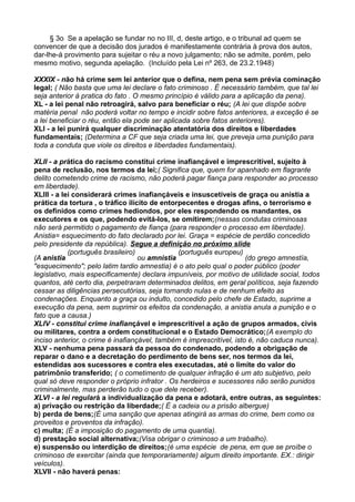 § 3o Se a apelação se fundar no no III, d, deste artigo, e o tribunal ad quem se
convencer de que a decisão dos jurados é manifestamente contrária à prova dos autos,
dar-lhe-á provimento para sujeitar o réu a novo julgamento; não se admite, porém, pelo
mesmo motivo, segunda apelação. (Incluído pela Lei nº 263, de 23.2.1948)
XXXIX - não há crime sem lei anterior que o defina, nem pena sem prévia cominação
legal; ( Não basta que uma lei declare o fato criminoso . É necessário também, que tal lei
seja anterior á pratica do fato . O mesmo princípio é válido para a aplicação da pena).
XL - a lei penal não retroagirá, salvo para beneficiar o réu; (A lei que dispõe sobre
matéria penal não poderá voltar no tempo e incidir sobre fatos anteriores, a exceção é se
a lei beneficiar o réu, então ela pode ser aplicada sobre fatos anteriores).
XLI - a lei punirá qualquer discriminação atentatória dos direitos e liberdades
fundamentais; (Determina a CF que seja criada uma lei, que preveja uma punição para
toda a conduta que viole os direitos e liberdades fundamentais).
XLII - a prática do racismo constitui crime inafiançável e imprescritível, sujeito à
pena de reclusão, nos termos da lei;( Significa que, quem for apanhado em flagrante
delito cometendo crime de racismo, não poderá pagar fiança para responder ao processo
em liberdade).
XLIII - a lei considerará crimes inafiançáveis e insuscetíveis de graça ou anistia a
prática da tortura , o tráfico ilícito de entorpecentes e drogas afins, o terrorismo e
os definidos como crimes hediondos, por eles respondendo os mandantes, os
executores e os que, podendo evitá-los, se omitirem;(nessas condutas criminosas
não será permitido o pagamento de fiança (para responder o processo em liberdade).
Anistia= esquecimento do fato declarado por lei. Graça = espécie de perdão concedido
pelo presidente da república). Segue a definição no próximo slide
(A anistia
(português brasileiro)
ou amnistia
(português europeu)
(do grego amnestía,
"esquecimento"; pelo latim tardio amnestia) é o ato pelo qual o poder público (poder
legislativo, mais especificamente) declara impuníveis, por motivo de utilidade social, todos
quantos, até certo dia, perpetraram determinados delitos, em geral políticos, seja fazendo
cessar as diligências persecutórias, seja tornando nulas e de nenhum efeito as
condenações. Enquanto a graça ou indulto, concedido pelo chefe de Estado, suprime a
execução da pena, sem suprimir os efeitos da condenação, a anistia anula a punição e o
fato que a causa.)
XLIV - constitui crime inafiançável e imprescritível a ação de grupos armados, civis
ou militares, contra a ordem constitucional e o Estado Democrático;(A exemplo do
inciso anterior, o crime é inafiançável, também é imprescritível, isto é, não caduca nunca).
XLV - nenhuma pena passará da pessoa do condenado, podendo a obrigação de
reparar o dano e a decretação do perdimento de bens ser, nos termos da lei,
estendidas aos sucessores e contra eles executadas, até o limite do valor do
patrimônio transferido; ( o cometimento de qualquer infração é um ato subjetivo, pelo
qual só deve responder o próprio infrator . Os herdeiros e sucessores não serão punidos
criminalmente, mas perderão tudo o que dele receber).
XLVI - a lei regulará a individualização da pena e adotará, entre outras, as seguintes:
a) privação ou restrição da liberdade;( É a cadeia ou a prisão albergue)
b) perda de bens;(É uma sanção que apenas atingirá as armas do crime, bem como os
proveitos e proventos da infração).
c) multa; (É a imposição do pagamento de uma quantia).
d) prestação social alternativa;(Visa obrigar o criminoso a um trabalho).
e) suspensão ou interdição de direitos;(é uma espécie de pena, em que se proíbe o
criminoso de exercitar (ainda que temporariamente) algum direito importante. EX.: dirigir
veículos).
XLVII - não haverá penas:
 